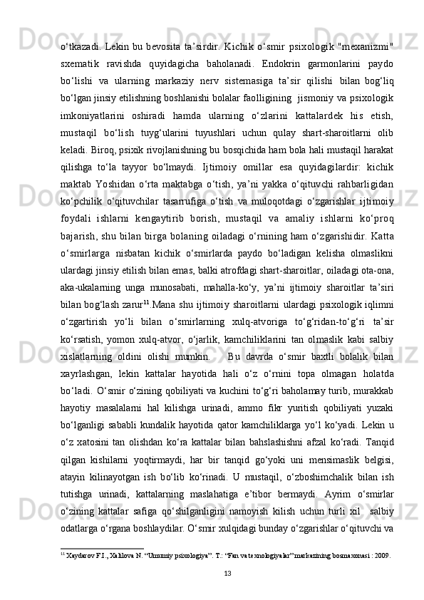 o‘tkazadi.   Lekin   bu   bevosita   ta’sirdir.   Kichik   o‘smir   psixologik   "mexanizmi"
sxematik   ravishda   quyidagicha   baholanadi.   Endokrin   garmonlarini   paydo
bo‘lishi   va   ularning   markaziy   nerv   sistemasiga   ta’sir   qilishi   bilan   bog‘liq
bo‘lgan jinsiy etilishning boshlanishi bolalar f aolligining   jismoniy va psixologik
imkoniyatlarini   oshiradi   hamda   ularning   o‘zlarini   kattalardek   his   etish,
mustaqil   bo‘lish   tuyg‘ularini   tuyushlari   uchun   qulay   shart-sharoitlarni   olib
keladi.  Biroq, psixik rivojlanishning bu bosqichida ham bola hali mustaqil harakat
qilishga   to‘la   tayyor   bo‘lmaydi.   Ijtimoiy   omillar   esa   quyidagilardir:   kichik
maktab   Yoshidan   o‘rta   maktabga   o‘tish,   ya’ni   yakka   o‘qituvchi   rahbarligidan
ko‘pchilik   o‘qituvchilar   tasarrufiga   o‘tish   va   muloqotdagi   o‘zgarishlar   ijtimoiy
foydali   ishlarni   kengaytirib   borish,   mustaqil   va   amaliy   ishlarni   ko‘proq
bajarish,   shu   bilan   birga  bolaning   oiladagi o‘rnining ham o‘zgarishidir.  Katta
o‘smirlarga   nisbatan   kichik   o‘smirlarda   paydo   bo‘ladigan   kelisha   olmaslikni
ulardagi jinsiy etilish bilan emas, balki atrofdagi shart-sharoitlar,  oiladagi ota-ona,
aka-ukalarning   unga   munosabati,   mahalla-ko‘y,   ya’ni   ijtimoiy   sharoitlar   ta’siri
bilan bog‘lash  zarur 11
. Mana   shu   ijtimoiy   sharoitlarni   ulardagi  psixologik iqlimni
o‘zgartirish   yo‘li   bilan   o‘smirlarning   xulq-atvoriga   to‘g‘ridan-to‘g‘ri   ta’sir
ko‘rsatish,   yomon   xulq-atvor,   o‘jarlik,   kamchiliklarini   tan   olmaslik   kabi   salbiy
xislatlarning   oldini   olishi   mumkin.       Bu   davrda   o‘smir   baxtli   bolalik   bilan
xayrlashgan,   lekin   kattalar   hayotida   hali   o‘z   o‘rnini   topa   olmagan   holatda
bo‘ladi.   O‘smir o‘zining qobiliyati va kuchini to‘g‘ri baholamay turib, murakkab
hayotiy   masalalarni   hal   kilishga   urinadi,   ammo   fikr   yuritish   qobiliyati   yuzaki
bo‘lganligi   sababli   kundalik   hayotida   qator   kamchiliklarga   yo‘l   ko‘yadi.   Lekin   u
o‘ z   x a tosini   tan   olishdan   k o‘ ra   kattalar   bilan   ba h slashishni   afzal   k o‘ radi.   Tan q id
q ilgan   kishilarni   yo q tirmaydi,   h ar   bir   tan q id   g o‘ yoki   uni   mensimaslik   belgisi,
atayin   kilinayotgan   ish   b o‘ lib   k o‘ rinadi.   U   musta q il,   o‘ zboshimchalik   bilan   ish
tutishga   urinadi,   kattalarning   masla h atiga   e’tibor   bermaydi.   Ayrim   o‘ smirlar
o‘ zining   kattalar   safiga   qo‘ shilganligini   namoyish   kilish   uchun   turli   xil     salbiy
odatlarga  o‘ rgana boshlaydilar.  O‘smir xulqidagi bunday o‘zgarishlar o‘qituvchi va
11
  Xaydarov F.I., Xalilova N. “Umumiy psixologiya”. T.: “Fan va texnologiyalar” markazining bosmaxonasi : 2009.
13 