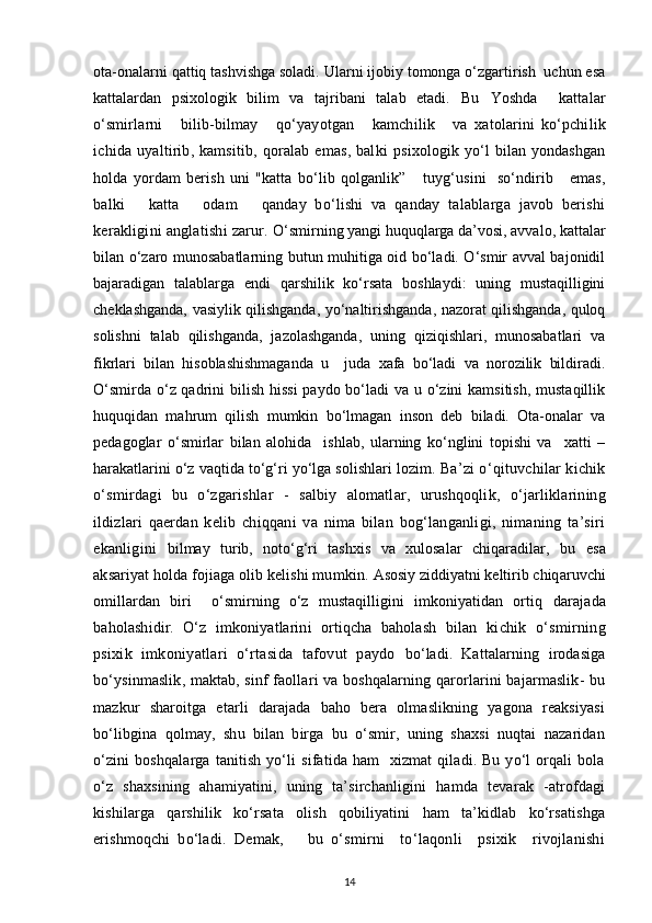 ota-onalarni qattiq tashvishga soladi. Ularni ijobiy tomonga o‘zgartirish  uchun esa
kattalardan   psixologik   bilim   va   tajribani   talab   etadi.   Bu   Yoshda     kattalar
o‘smirlarni       bilib-bilmay       qo‘yayotgan       kamchilik       va   xatolarini   ko‘pchilik
ichida uyaltirib, kamsitib,  qoralab  emas, balki   psixologik yo‘l bilan yondashgan
holda   yordam   berish   uni   "katta   bo‘lib   qolganlik”       tuyg‘usini     so‘ndirib       emas,
balki       katta       odam       qanday   bo‘lishi   va   qanday   talablarga   javob   berishi
kerakligini anglatishi zarur.  O‘smirning yangi huquqlarga da’vosi, avvalo, kattalar
bilan o‘zaro munosabatlarning butun muhitiga oid bo‘ladi. O‘smir avval bajonidil
bajaradigan   talablarga   endi   qarshilik   ko‘rsata   boshlaydi:   uning   mustaqilligini
cheklashganda, vasiylik qilishganda, yo‘naltirishganda, nazorat qilishganda, quloq
solishni   talab   qilishganda,   jazolashganda,   uning   qiziqishlari,   munosabatlari   va
fikrlari   bilan   hisoblashishmaganda   u     juda   xafa   bo‘ladi   va   norozilik   bildiradi.
O‘smirda o‘z qadrini bilish hissi  paydo bo‘ladi va u o‘zini kamsitish,  mustaqillik
huquqidan   mahrum   qilish   mumkin   bo‘lmagan   inson   deb   biladi.   Ota-onalar   va
pedagoglar   o‘smirlar   bilan   alohida     ishlab,   ularning   ko‘nglini   topishi   va     xatti   –
harakatlarini o‘z vaqtida to‘g‘ri yo‘lga solishlari lozim.  Ba’zi o‘qituvchilar kichik
o‘smirdagi   bu   o‘zgarishlar   -   salbiy   alomatlar,   urushqoqlik,   o‘jarliklarining
ildizlari   qaerdan   kelib   chiqqani   va   nima   bilan   bog‘langanligi,   nimaning   ta’siri
ekanligini   bilmay   turib,   noto‘g‘ri   tashxis   va   xulosalar   chiqaradilar,   bu   esa
aksariyat holda fojiaga olib kelishi mumkin.  Asosiy ziddiyatni keltirib  chiqaruvchi
omillardan   biri     o‘smirning   o‘z   mustaqilligini   imkoniyatidan   ortiq   darajada
baholashidir.   O‘z   imkoniyatlarini   ortiqcha   baholash   bilan   kichik   o‘smirning
psixik   imkoniyatlari   o‘rtasida   tafovut   paydo   bo‘ladi.   Kattalarning   irodasiga
bo‘ysinmaslik, maktab, sinf faollari va boshqalarning qarorlarini bajarmaslik- bu
mazkur   sharoitga   etarli   darajada   baho   bera   olmaslikning   yagona   reaksiyasi
bo‘libgina   qolmay,   shu   bilan   birga   bu   o‘smir,   uning   shaxsi   nuqtai   nazaridan
o‘zini   boshqalarga  tanitish  yo‘li   sifatida ham    xizmat   qiladi. Bu  yo‘l  orqali  bola
o‘z   shaxsining   ahamiyatini,   uning   ta’sirchanligini   hamda   tevarak   -atrofdagi
kishilarga   qarshilik   ko‘rsata   olish   qobiliyatini   ham   ta’kidlab   ko‘rsatishga
erishmoqchi   bo‘ladi.   Demak,       bu   o‘smirni     to‘laqonli     psixik     rivojlanishi
14 