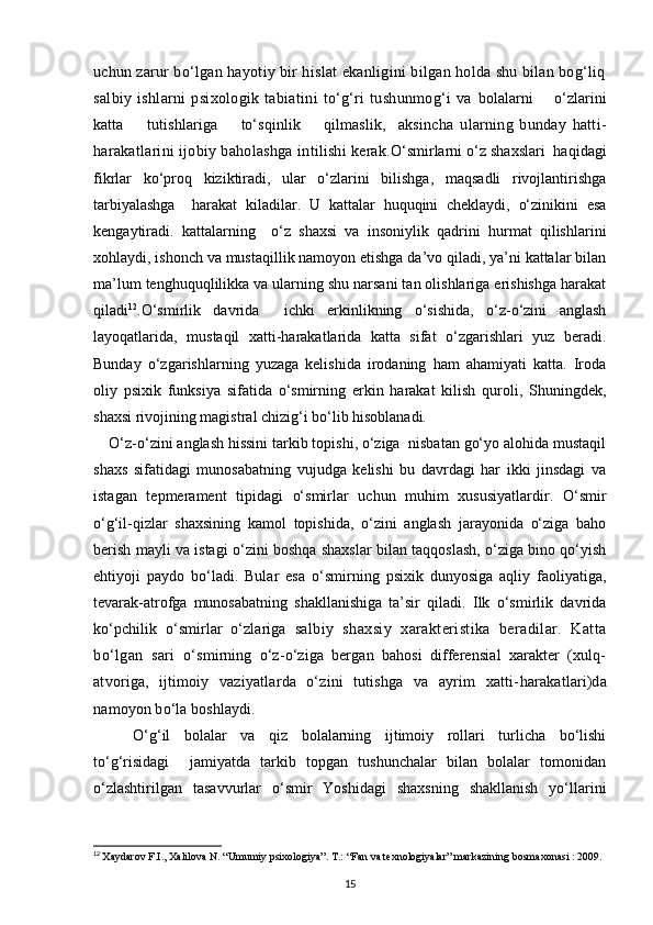 uchun  zarur bo‘lgan hayotiy bir hislat ekanligini bilgan holda shu bilan bog‘liq
salbiy   ishlarni   psixologik   tabiatini   to‘g‘ri   tushunmog‘i   va   bolalarni       o‘zlarini
katta         tutishlariga         to‘sqinlik         qilmaslik,     aksincha   ularning   bunday   hatti-
harakatlarini ijobiy baholashga   intilishi kerak. O‘smirlarni o‘z shaxslari  haqidagi
fikrlar   ko‘proq   kiziktiradi,   ular   o‘zlarini   bilishga,   maqsadli   rivojlantirishga
tarbiyalashga     harakat   kiladilar.   U   kattalar   huquqini   cheklaydi,   o‘zinikini   esa
kengaytiradi.   kattalarning     o‘z   shaxsi   va   insoniylik   qadrini   hurmat   qilishlarini
xohlaydi, ishonch va mustaqillik namoyon etishga da’vo qiladi, ya’ni kattalar bilan
ma’lum tenghuquqlilikka va ularning shu narsani tan olishlariga erishishga harakat
qiladi 12
. O‘smirlik   davrida     ichki   erkinlikning   o‘sishida,   o‘z-o‘zini   anglash
layoqatlarida,   mustaqil   xatti-harakatlarida   katta   sifat   o‘zgarishlari   yuz   beradi.
Bunday   o‘zgarishlarning   yuzaga   kelishida   irodaning   ham   ahamiyati   katta.   Iroda
oliy   psixik   funksiya   sifatida   o‘smirning   erkin   harakat   kilish   quroli,   Shuningdek,
shaxsi rivojining magistral chizig‘i bo‘lib hisoblanadi.
O‘z-o‘zini anglash hissini tarkib topishi, o‘ziga  nisbatan go‘yo alohida mustaqil
shaxs   sifatidagi   munosabatning   vujudga   kelishi   bu   davrdagi   har   ikki   jinsdagi   va
istagan   tepmerament   tipidagi   o‘smirlar   uchun   muhim   xususiyatlardir.   O‘smir
o‘g‘il-qizlar   shaxsining   kamol   topishida,   o‘zini   anglash   jarayonida   o‘ziga   baho
berish mayli va istagi o‘zini boshqa shaxslar bilan taqqoslash, o‘ziga bino qo‘yish
ehtiyoji   paydo   bo‘ladi.   Bular   esa   o‘smirning   psixik   dunyosiga   aqliy   faoliyatiga,
tevarak-atrofga   munosabatning   shakllanishiga   ta’sir   qiladi.   Ilk   o‘smirlik   davrida
ko‘pchilik   o‘smirlar   o‘zlariga   salbiy   shaxsiy   xarakteristika   beradilar.   Katta
bo‘lgan   sari   o‘smirning   o‘z-o‘ziga   bergan   bahosi   differensial   xarakter   (xulq-
atvoriga,   ijtimoiy   vaziyatlarda   o‘zini   tutishga   va   ayrim   xatti- harakatlari)da
namoyon bo‘la boshlaydi.
O‘g‘il   bolalar   va   qiz   bolalarning   ijtimoiy   rollari   turlicha   bo‘lishi
to‘g‘risidagi     jamiyatda   tarkib   topgan   tushunchalar   bilan   bolalar   tomonidan
o‘zlashtirilgan   tasavvurlar   o‘smir   Yoshidagi   shaxsning   shakllanish   yo‘llarini
12
  Xaydarov F.I., Xalilova N. “Umumiy psixologiya”. T.: “Fan va texnologiyalar” markazining bosmaxonasi : 2009.
15