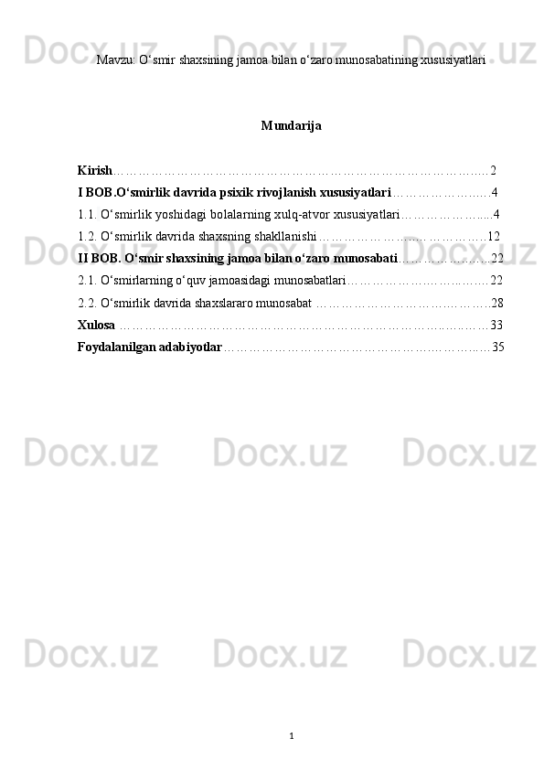 Mavzu: O‘smir shaxsining jamoa bilan o‘zaro munosabatining xususiyatlari
Mundarija
Kirish …………………………………………………………………………..…2 
I BOB. O‘smirlik davrida psixik rivojlanish xususiyatlari ………………..….4
1.1.   O‘smirlik yoshidagi bolalarning xulq-atvor  xususiyatlari ……………….....4
1.2.  O‘smirlik davrida shaxsning shakllanishi …………………..……………..12
II BOB. O‘smir shaxsining jamoa bilan o‘zaro munosabati ……………..…...22
2.1.  O‘smirlarning o‘quv jamoasidagi munosabatlari……………….……...….…22
2.2.   O‘smirlik davrida shaxslararo munosabat  ………………………….………..28
Xulosa  …………………………………………………………………..…..……33
Foydalanilgan adabiyotlar ………………………………………….………...…35
1 