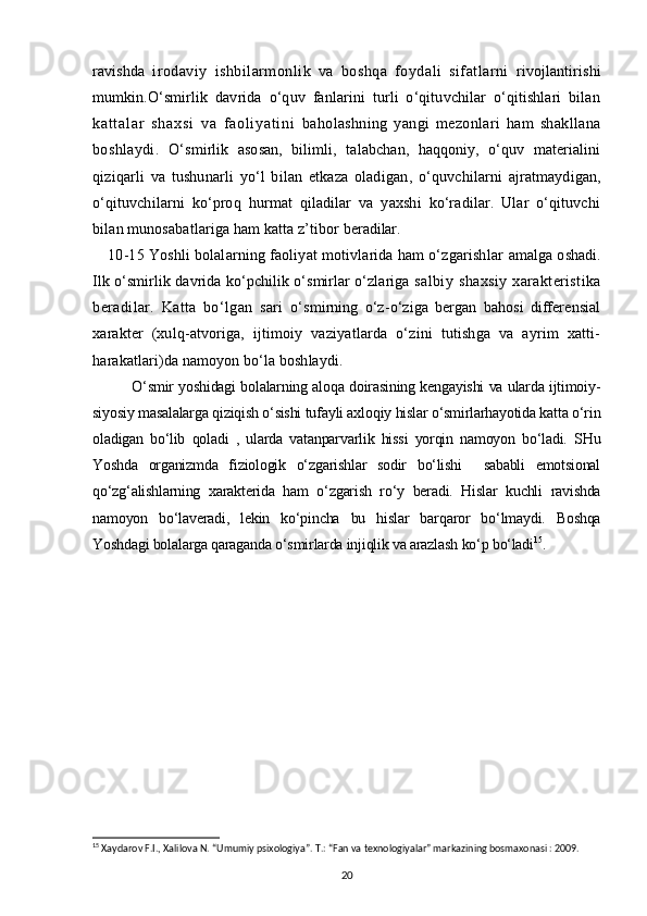 ravishda   irodaviy   ishbilarmonlik   va   boshqa   foydali   sifatlarni   rivojlantirishi
mumkin.O‘smirlik   davrida   o‘quv   fanlarini   turli   o‘qituvchilar   o‘qitishlari   bilan
ka t t al ar   sh ax si   va   f a ol i ya t i ni   baholashning   yangi   mezonlari   ham   shakllana
boshlaydi.   O‘smirlik   asosan,   bilimli,   talabchan,   haqqoniy,   o‘quv   materialini
qiziqarli   va   tushunarli   yo‘l   bilan   etkaza   oladigan ,   o‘quvchilarni   ajratmaydigan,
o‘qituvchilarni   ko‘proq   hurmat   qiladilar   va   yaxshi   ko‘radilar.   Ular   o‘qituvchi
bilan munosabatlariga ham katta z’tibor  beradilar.
10-15 Yoshli bolalarning faoliyat motivlarida ham o‘zgarishlar  amalga oshadi.
Ilk o‘smirlik davrida ko‘pchilik o‘smirlar o‘zlariga   salbiy   shaxsiy   xarakteristika
beradilar.   Katta   bo‘lgan   sari   o‘smirning   o‘z-o‘ziga   bergan   bahosi   differensial
xarakter   (xulq- atvoriga,   ijtimoiy   vaziyatlarda   o‘zini   tutishga   va   ayrim   xatti-
harakatlari)da namoyon bo‘la boshlaydi.
O‘ smir yoshidagi bolalarning aloqa doirasining kengayishi va ularda ijtimoiy-
siyosiy masalalarga qiziqish o‘sishi tufayli axloqiy hislar o‘smirlarhayotida katta o‘rin
oladigan   bo‘lib   qoladi   ,   ularda   vatanparvarlik   hissi   yorqin   namoyon   bo‘ladi.   SHu
Yoshda   organizmda   fiziologik   o‘zgarishlar   sodir   bo‘lishi     sababli   emotsional
qo‘zg‘alishlarning   xarakterida   ham   o‘zgarish   ro‘y   beradi.   Hislar   kuchli   ravishda
namoyon   bo‘laveradi,   lekin   ko‘pincha   bu   hislar   barqaror   bo‘lmaydi.   Boshqa
Yoshdagi bolalarga qaraganda o‘smirlarda injiqlik va arazlash ko‘p bo‘ladi 15
.
15
  Xaydarov F.I., Xalilova N. “Umumiy psixologiya”. T.: “Fan va texnologiyalar” markazining bosmaxonasi : 2009.
20