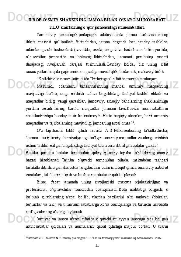 II BOB.O‘SMIR SHAXSINING JAMOA BILAN O‘ZARO MUNOSABATI 
2.1. O‘smirlarning o‘quv jamoasidagi munosabatlari
Zamonaviy   psixologik-pedagogik   adabiyotlarda   jamoa   tushunchasining
ikkita   ma'nosi   qo‘llaniladi.   Birinchidan,   jamoa   deganda   har   qanday   tashkilot,
odamlar  guruhi  tushuniladi  (zavodda, sexda,  brigadada, kasb-hunar  bilim  yurtida,
o‘quvchilar   jamoasida   va   hokazo);   Ikkinchidan,   jamoani   guruhning   yuqori
darajadagi   rivojlanish   darajasi   tushuniladi.   Bunday   holda,   biz   uning   sifat
xususiyatlari haqida gapiramiz: maqsadga muvofiqlik, birdamlik, ma'naviy birlik.
“Kollektiv” atamasi lotin tilida “birlashgan” sifatida mustahkamlangan.  
Ma'lumki,   odamlarni   birlashtirishning   manbai   umumiy   maqsadning
mavjudligi   bo‘lib,   unga   erishish   uchun   birgalikdagi   faoliyat   tashkil   etiladi   va
maqsadlar   birligi   yangi   qarashlar,   jamoaviy,   axloqiy   baholarning   shakllanishiga
yordam   beradi.   Biroq,   barcha   maqsadlar   jamoani   tavsiflovchi   munosabatlarni
shakllantirishga   bunday   ta'sir   ko‘rsatmaydi.   Hatto   haqiqiy   aloqalar,   ba'zi   umumiy
maqsadlar va tajribalarning mavjudligi jamoaning asosi emas  16
.
O‘z   tajribasini   tahlil   qilish   asosida   A.S.   Makarenkoning   ta'kidlashicha,
"jamoa - bu ijtimoiy ahamiyatga ega bo‘lgan umumiy maqsadlar va ularga erishish
uchun tashkil etilgan birgalikdagi faoliyat bilan birlashtirilgan bolalar guruhi".
Bolalar   jamoasi   bolalar   tomonidan   ijobiy   ijtimoiy   tajriba   to‘plashning   asosiy
bazasi   hisoblanadi.   Tajriba   o‘quvchi   tomonidan   oilada,   maktabdan   tashqari
tashkillashtirilmagan sharoitda tengdoshlari bilan muloqot qilish, ommaviy axborot
vositalari, kitoblarni o‘qish va boshqa manbalar orqali to‘planadi
Biroq,   faqat   jamoada   uning   rivojlanishi   maxsus   rejalashtirilgan   va
professional   o‘qituvchilar   tomonidan   boshqariladi.   Bola   maktabga   kirgach,   u
ko‘plab   guruhlarning   a'zosi   bo‘lib,   ulardan   ba'zilarini   o‘zi   tanlaydi   (doiralar,
bo‘limlar va h.k.) va u ma'lum sabablarga ko‘ra boshqalarga va birinchi navbatda
sinf guruhining a'zosiga aylanadi. 
Jamiyat   va   jamoa   a'zosi   sifatida   o‘quvchi   muayyan   jamoaga   xos   bo‘lgan
munosabatlar   qoidalari   va   normalarini   qabul   qilishga   majbur   bo‘ladi.   U   ularni
16
  Xaydarov F.I., Xalilova N. “Umumiy psixologiya”. T.: “Fan va texnologiyalar” markazining bosmaxonasi : 2009.
21 