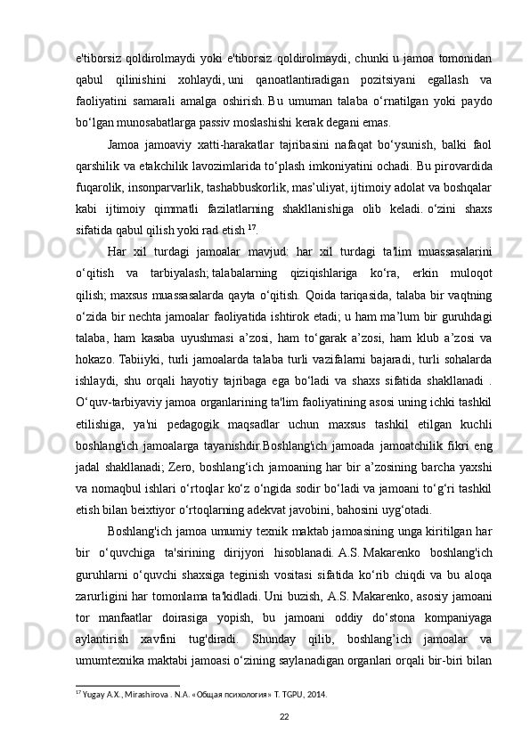 e'tiborsiz  qoldirolmaydi   yoki  e'tiborsiz   qoldirolmaydi,  chunki  u  jamoa  tomonidan
qabul   qilinishini   xohlaydi,   uni   qanoatlantiradigan   pozitsiyani   egallash   va
faoliyatini   samarali   amalga   oshirish.   Bu   umuman   talaba   o‘rnatilgan   yoki   paydo
bo‘lgan munosabatlarga passiv moslashishi kerak degani emas.
Jamoa   jamoaviy   xatti-harakatlar   tajribasini   nafaqat   bo‘ysunish,   balki   faol
qarshilik va etakchilik lavozimlarida to‘plash imkoniyatini ochadi.   Bu pirovardida
fuqarolik, insonparvarlik, tashabbuskorlik, mas’uliyat, ijtimoiy adolat va boshqalar
kabi   ijtimoiy   qimmatli   fazilatlarning   shakllanishiga   olib   keladi.   o‘zini   shaxs
sifatida qabul qilish yoki rad etish  17
.
Har   xil   turdagi   jamoalar   mavjud:   har   xil   turdagi   ta'lim   muassasalarini
o‘qitish   va   tarbiyalash;   talabalarning   qiziqishlariga   ko‘ra,   erkin   muloqot
qilish;   maxsus  muassasalarda   qayta o‘qitish.  Qoida tariqasida,  talaba  bir  vaqtning
o‘zida bir nechta jamoalar faoliyatida ishtirok etadi;   u ham ma’lum bir guruhdagi
talaba,   ham   kasaba   uyushmasi   a’zosi,   ham   to‘garak   a’zosi,   ham   klub   a’zosi   va
hokazo.   Tabiiyki,   turli   jamoalarda   talaba   turli   vazifalarni   bajaradi,   turli   sohalarda
ishlaydi,   shu   orqali   hayotiy   tajribaga   ega   bo‘ladi   va   shaxs   sifatida   shakllanadi   .
O‘quv-tarbiyaviy jamoa organlarining ta'lim faoliyatining asosi uning ichki tashkil
etilishiga,   ya'ni   pedagogik   maqsadlar   uchun   maxsus   tashkil   etilgan   kuchli
boshlang'ich   jamoalarga   tayanishdir.Boshlang'ich   jamoada   jamoatchilik   fikri   eng
jadal   shakllanadi;   Zero,   boshlang‘ich   jamoaning   har   bir   a’zosining   barcha   yaxshi
va nomaqbul ishlari o‘rtoqlar ko‘z o‘ngida sodir bo‘ladi va jamoani to‘g‘ri tashkil
etish bilan beixtiyor o‘rtoqlarning adekvat javobini, bahosini uyg‘otadi.
Boshlang'ich jamoa umumiy texnik maktab jamoasining unga kiritilgan har
bir   o‘quvchiga   ta'sirining   dirijyori   hisoblanadi.   A.S.   Makarenko   boshlang'ich
guruhlarni   o‘quvchi   shaxsiga   teginish   vositasi   sifatida   ko‘rib   chiqdi   va   bu   aloqa
zarurligini har tomonlama ta'kidladi.   Uni buzish, A.S.   Makarenko, asosiy jamoani
tor   manfaatlar   doirasiga   yopish,   bu   jamoani   oddiy   do‘stona   kompaniyaga
aylantirish   xavfini   tug'diradi.   Shunday   qilib,   boshlang’ich   jamoalar   va
umumtexnika maktabi jamoasi o‘zining saylanadigan organlari orqali bir-biri bilan
17
  Yugay A.X., Mirashirova . N.A. «Oбщaя психология» T. TGPU, 2014.
22 