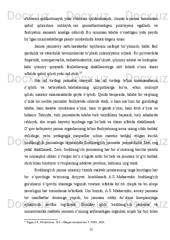 e'tiborsiz  qoldirolmaydi   yoki  e'tiborsiz   qoldirolmaydi,  chunki  u  jamoa  tomonidan
qabul   qilinishini   xohlaydi,   uni   qanoatlantiradigan   pozitsiyani   egallash   va
faoliyatini   samarali   amalga   oshirish.   Bu   umuman   talaba   o‘rnatilgan   yoki   paydo
bo‘lgan munosabatlarga passiv moslashishi kerak degani emas.
Jamoa   jamoaviy   xatti-harakatlar   tajribasini   nafaqat   bo‘ysunish,   balki   faol
qarshilik va etakchilik lavozimlarida to‘plash imkoniyatini ochadi.   Bu pirovardida
fuqarolik, insonparvarlik, tashabbuskorlik, mas’uliyat, ijtimoiy adolat va boshqalar
kabi   ijtimoiy   qimmatli   fazilatlarning   shakllanishiga   olib   keladi.   o‘zini   shaxs
sifatida qabul qilish yoki rad etish  17
.
Har   xil   turdagi   jamoalar   mavjud:   har   xil   turdagi   ta'lim   muassasalarini
o‘qitish   va   tarbiyalash;   talabalarning   qiziqishlariga   ko‘ra,   erkin   muloqot
qilish;   maxsus  muassasalarda   qayta o‘qitish.  Qoida tariqasida,  talaba  bir  vaqtning
o‘zida bir nechta jamoalar faoliyatida ishtirok etadi;   u ham ma’lum bir guruhdagi
talaba,   ham   kasaba   uyushmasi   a’zosi,   ham   to‘garak   a’zosi,   ham   klub   a’zosi   va
hokazo.   Tabiiyki,   turli   jamoalarda   talaba   turli   vazifalarni   bajaradi,   turli   sohalarda
ishlaydi,   shu   orqali   hayotiy   tajribaga   ega   bo‘ladi   va   shaxs   sifatida   shakllanadi   .
O‘quv-tarbiyaviy jamoa organlarining ta'lim faoliyatining asosi uning ichki tashkil
etilishiga,   ya'ni   pedagogik   maqsadlar   uchun   maxsus   tashkil   etilgan   kuchli
boshlang'ich   jamoalarga   tayanishdir.Boshlang'ich   jamoada   jamoatchilik   fikri   eng
jadal   shakllanadi;   Zero,   boshlang‘ich   jamoaning   har   bir   a’zosining   barcha   yaxshi
va nomaqbul ishlari o‘rtoqlar ko‘z o‘ngida sodir bo‘ladi va jamoani to‘g‘ri tashkil
etish bilan beixtiyor o‘rtoqlarning adekvat javobini, bahosini uyg‘otadi.
Boshlang'ich jamoa umumiy texnik maktab jamoasining unga kiritilgan har
bir   o‘quvchiga   ta'sirining   dirijyori   hisoblanadi.   A.S.   Makarenko   boshlang'ich
guruhlarni   o‘quvchi   shaxsiga   teginish   vositasi   sifatida   ko‘rib   chiqdi   va   bu   aloqa
zarurligini har tomonlama ta'kidladi.   Uni buzish, A.S.   Makarenko, asosiy jamoani
tor   manfaatlar   doirasiga   yopish,   bu   jamoani   oddiy   do‘stona   kompaniyaga
aylantirish   xavfini   tug'diradi.   Shunday   qilib,   boshlang’ich   jamoalar   va
umumtexnika maktabi jamoasi o‘zining saylanadigan organlari orqali bir-biri bilan
17
  Yugay A.X., Mirashirova . N.A. «Oбщaя психология» T. TGPU, 2014.
22