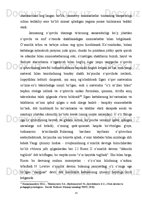 chambarchas   bog’langan   bo‘lib,   jamoaviy   munosabatlar   tizimining   barqarorligi
uchun   tashkiliy   asos   bo‘lib   xizmat   qiladigan   yagona   jamoa   tuzilmasini   tashkil
etadi.
Jamoaning   o‘quvchi   shaxsiga   ta'sirining   samaradorligi   ko‘p   jihatdan
o‘quvchi   va   sinf   o‘rtasida   shakllanadigan   munosabatlar   bilan   belgilanadi.
O‘smirlik   ta'lim   va   tarbiya   uchun   eng   qiyin   hisoblanadi.   Ko‘rinishidan,   bolani
kattalarga aylantirish  jarayoni  juda  qiyin, chunki   bu psixikani  jiddiy qayta  qurish
va   odamlar   bilan   munosabatlarning   eski,   o‘rnatilgan   shakllarini   buzish,   hayot   va
faoliyat   sharoitlarini   o‘zgartirish   bilan   bog'liq.   Agar   yaqin   vaqtgacha   o‘quvchi
o‘qituvchining batafsil tushuntirishlarini bajonidil tinglab kelgan bo‘lsa, endi yangi
material   bilan   tanishishning   bunday   shakli   ko‘pincha   o‘quvchida   zerikish,
loqaydlikni   keltirib   chiqaradi,   uni   aniq   og‘irlashtiradi.   Ilgari   o‘quv   materialini
so‘zma-so‘z   takrorlashga   moyil   bo‘lgan,   endi   u   materialni   "o‘z   so‘zlari   bilan"
taqdim   etishga   intiladi   va   o‘qituvchi   undan   formulani,   qonunni,   ta'rifni   aniq
takrorlashni   talab   qilganda   e'tiroz   bildiradi 18
.   Ilgari   kattalarning   ko‘rsatmalari   va
talablarini   so‘zsiz   qabul   qilgan   u   endi   ularga   tanlab   -   tanqidiy   munosabatda
bo‘ladi,   deb   hisoblaydi.   bu   ko‘rsatmalar   va   talablar   etarli   darajada   asosli   va
mantiqiy jihatdan  ishonchli   bo‘lishi   kerak (uning nuqtai   nazaridan).   U o‘z  fikriga
ega   (o‘qituvchining   hayrati   va   g'azabi   uchun,   ko‘pincha   umumiy   qabul   qilingan
narsalarga   zid   keladi),   o‘zining   qadr-qimmati   haqida   bo‘rttirilgan   g'oya,
tushunarsiz   ta'sirchanlik.   Bularning   barchasi   tajribasiz   o‘qituvchini
asabiylashtiradi, ko‘pincha uni bezovta qiladi, o‘smir talabalar bilan nizolarga olib
keladi.Yangi   ijtimoiy   hodisa   -   rivojlanishning   o‘smirlik   davriga   birinchilardan
bo‘lib   e'tiborni   jalb   qilganlardan   biri   J.J.   Russo.   U   o‘smirlik   davrini   "ikkinchi
tug'ilish" deb ta'riflagan, bu vaqtda inson "o‘zi hayotda tug'iladi".   Shu bilan birga,
Russo   bu   davrning   muhim   xususiyatini   -   o‘z-o‘zini   bilishning   o‘sishini
ta'kidladi.   N.   Levitov   o‘smirlik   davrini   bolaning   jamiyatdagi   o‘z   o‘rniga   ega
bo‘lgan   "marginal"   davri   deb   hisoblaydi;   kattalarning   ijtimoiy   hayotiga   kirib
kelganida .
18
 Dusmuxamedova SH.A.,  Tillashayxova X.A., BaykunusovaG.Yu.,Ziyavitdinova G.Z., «Yosh davrlari va 
pedagogik psixologiya» - Darslik Toshkent. Nizomiy nomidagi TDPU, 2020y.
23 