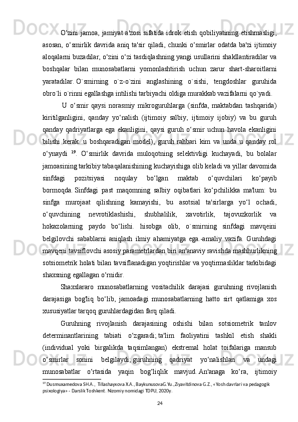 O‘zini  jamoa, jamiyat a'zosi  sifatida idrok etish qobiliyatining etishmasligi,
asosan,   o‘smirlik  davrida   aniq  ta'sir   qiladi,   chunki   o‘smirlar   odatda   ba'zi   ijtimoiy
aloqalarni buzadilar, o‘zini o‘zi tasdiqlashning yangi usullarini shakllantiradilar va
boshqalar   bilan   munosabatlarni   yomonlashtirish   uchun   zarur   shart-sharoitlarni
yaratadilar.   O`smirning   o`z-o`zini   anglashining   o`sishi,   tengdoshlar   guruhida
obro`li o`rinni egallashga intilishi tarbiyachi oldiga murakkab vazifalarni qo`yadi.
  U   o‘smir   qaysi   norasmiy   mikroguruhlarga   (sinfda,   maktabdan   tashqarida)
kiritilganligini,   qanday   yo‘nalish   (ijtimoiy   salbiy,   ijtimoiy   ijobiy)   va   bu   guruh
qanday   qadriyatlarga   ega   ekanligini,   qaysi   guruh   o‘smir   uchun   havola   ekanligini
bilishi   kerak.   u   boshqaradigan   model),   guruh   rahbari   kim   va   unda   u   qanday   rol
o‘ynaydi   19
.   O‘smirlik   davrida   muloqotning   selektivligi   kuchayadi,   bu   bolalar
jamoasining tarkibiy tabaqalanishining kuchayishiga olib keladi va yillar davomida
sinfdagi   pozitsiyasi   noqulay   bo‘lgan   maktab   o‘quvchilari   ko‘payib
bormoqda.   Sinfdagi   past   maqomning   salbiy   oqibatlari   ko‘pchilikka   ma'lum:   bu
sinfga   murojaat   qilishning   kamayishi,   bu   asotsial   ta'sirlarga   yo‘l   ochadi,
o‘quvchining   nevrotiklashishi,   shubhalilik,   xavotirlik,   tajovuzkorlik   va
hokazolarning   paydo   bo‘lishi.   hisobga   olib,   o`smirning   sinfdagi   mavqeini
belgilovchi   sabablarni   aniqlash   ilmiy   ahamiyatga   ega.-amaliy   vazifa.   Guruhdagi
mavqeni tavsiflovchi asosiy parametrlardan biri an'anaviy ravishda mashhurlikning
sotsiometrik holati bilan tavsiflanadigan yoqtirishlar va yoqtirmasliklar tarkibidagi
shaxsning egallagan o‘rnidir.
Shaxslararo   munosabatlarning   vositachilik   darajasi   guruhning   rivojlanish
darajasiga   bog'liq   bo‘lib,   jamoadagi   munosabatlarning   hatto   sirt   qatlamiga   xos
xususiyatlar tarqoq guruhlardagidan farq qiladi.  
Guruhning   rivojlanish   darajasining   oshishi   bilan   sotsiometrik   tanlov
determinantlarining   tabiati   o‘zgaradi;   ta'lim   faoliyatini   tashkil   etish   shakli
(individual   yoki   birgalikda   taqsimlangan)   ekstremal   holat   toifalariga   mansub
o‘smirlar   sonini   belgilaydi;   guruhning   qadriyat   yo‘nalishlari   va   undagi
munosabatlar   o‘rtasida   yaqin   bog‘liqlik   mavjud.   An'anaga   ko‘ra,   ijtimoiy
19
 Dusmuxamedova SH.A.,  Tillashayxova X.A., BaykunusovaG.Yu.,Ziyavitdinova G.Z., «Yosh davrlari va pedagogik 
psixologiya» - Darslik Toshkent. Nizomiy nomidagi TDPU, 2020y.
24 