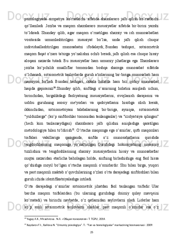 psixologiyada   simpatiya   ko‘rsatkichi   sifatida   shaxslararo   jalb   qilish   ko‘rsatkichi
qo‘llaniladi   .Joziba   va   maqom   shaxslararo   xususiyatlar   sifatida   bir-birini   yaxshi
to‘ldiradi.   Shunday   qilib,   agar   maqom   o‘rnatilgan   shaxsiy   va   ish   munosabatlari
vositasida   umumlashtirilgan   xususiyat   bo‘lsa,   unda   jalb   qilish   chuqur
individuallashtirilgan   munosabatni   ifodalaydi;   Bundan   tashqari,   sotsiometrik
maqom faqat o‘zaro ta'sirga yo‘nalishni ochib beradi, jalb qilish esa chuqur hissiy
aloqani   nazarda   tutadi.   Bu   xususiyatlar   ham   umumiy   jihatlarga   ega.   Shaxslararo
joziba   ko‘pchilik   mualliflar   tomonidan   boshqa   shaxsga   munosabat   sifatida
o‘lchanadi, sotsiometrik tanlovlarda guruh a'zolarining bir-biriga munosabati  ham
namoyon   bo‘ladi.   Bundan   tashqari,   ikkala   holatda   ham   biz   ijobiy   munosabat
haqida   gapiramiz 20
.Shunday   qilib,   sinfdagi   o‘smirning   holatini   aniqlash   uchun,
birinchidan,   birgalikdagi   faoliyatning   xususiyatlarini,   rivojlanish   darajasini   va
ushbu   guruhning   asosiy   me'yorlari   va   qadriyatlarini   hisobga   olish   kerak,
ikkinchidan,   sotsiometriyani   talabalarning   bir-biriga,   ayniqsa,   sotsiometrik
"yulduzlarga" (ko‘p sinfdoshlar tomonidan tanlanganlar) va "izolyatsiya qilingan"
(hech   kim   tanlamaydigan)   shaxslararo   jalb   qilishni   aniqlashga   qaratilgan
metodologiya bilan to‘ldirish 21
. O‘rtacha maqomga ega o‘smirlar, qutb maqomlari
toifalari   vakillariga   qaraganda,   sinfda   o‘z   munosabatlarini   qurishda
tengdoshlarining   maqomiga   yo‘naltirilgan.   Guruhdagi   hokimiyatning   norasmiy
tuzilishini   va   tengdoshlarining   shaxsiy   xususiyatlarini   hissiy   va   munosabatlar
nuqtai   nazaridan   etarlicha   baholagan   holda,   sinfning   birlashishiga   eng   faol   hissa
qo‘shishga   moyil   bo‘lgan   o‘rtacha   maqomli   o‘smirlardir.   Shu   bilan   birga,   yuqori
va past maqomli maktab o‘quvchilarining o‘zlari o‘rta darajadagi sinfdoshlari bilan
guruh ichida identifikatsiyalashga intiladi.
O‘rta   darajadagi   o‘smirlar   sotsiometrik   jihatdan   faol   tanlangan   toifadir.   Ular
barcha   maqom   toifalaridan   (bu   ularning   guruhdagi   doimiy   qulay   mavqeini
ko‘rsatadi)   va   birinchi   navbatda,   o‘z   qatlamidan   saylovlarni   oladi.   Liderlar   ham
ko‘p   sonli   sotsiometrik   tanlovlarni   oladilar,   past   maqomli   o‘smirlar   esa   o‘z
20
  Yugay A.X., Mirashirova . N.A. «Oбщaя психология» T. TGPU, 2014.
21
  Xaydarov F.I., Xalilova N. “Umumiy psixologiya”. T.: “Fan va texnologiyalar” markazining bosmaxonasi : 2009.
25 