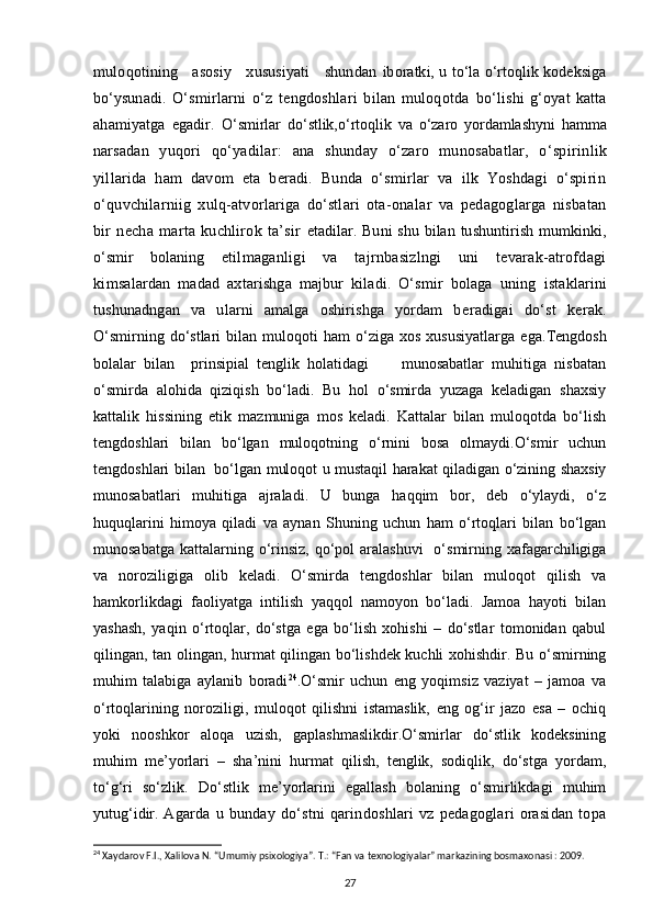 muloqotining     asosiy     xususiyati     shundan   iboratki, u to‘la o‘rtoqlik kodeksiga
bo‘ysunadi.   O‘smirlarni   o‘z   tengdoshlari   bilan   muloqotda   bo‘lishi   g‘oyat   katta
ahamiyatga   egadir.   O‘smirlar   do‘stlik,o‘ rtoqlik   va   o‘zaro   yordamlashyni   hamma
nar sadan   yuqori   qo‘yadilar:   ana   shunday   o‘zaro   munosabatlar,   o‘spirin lik
yillarida   ham   davom   eta   beradi.   Bunda   o‘smirlar   va   ilk   Yoshdagi   o‘spirin
o‘quvchilarniig   xulq-atvorlariga   do‘stlari   ota-ona lar   va   pedagoglarga   nisbatan
bir   necha   marta   kuchlirok   ta’sir   etadilar. Buni  shu bilan tushuntirish mumkinki,
o‘smir   bolaning   etilmaganligi   va   tajrnbasizlngi   uni   tevarak-atrofdagi
kim salardan   madad   axtarishga   majbur   kiladi.   O‘smir   bolaga   uning   istaklarini
tushunadngan   va   ularni   amalga   oshirishga   yordam   be radigai   do‘st   kerak.
O‘smirning   do‘stlari   bilan  muloqoti   ham   o‘ziga  xos   xususiyatlarga   ega. Tengdosh
bolalar   bilan     prinsipial   tenglik   holatidagi         munosabatlar   muhitiga   nisbatan
o‘smirda   alohida   qiziqish   bo‘ladi.   Bu   hol   o‘smirda   yuzaga   keladigan   shaxsiy
kattalik   hissining   etik   mazmuniga   mos   keladi.   Kattalar   bilan   muloqotda   bo‘lish
tengdoshlari   bilan   bo‘lgan   muloqotning   o‘rnini   bosa   olmaydi.O‘smir   uchun
tengdoshlari bilan   bo‘lgan muloqot u mustaqil harakat qiladigan o‘zining shaxsiy
munosabatlari   muhitiga   ajraladi.   U   bunga   haqqim   bor,   deb   o‘ylaydi,   o‘z
huquqlarini   himoya   qiladi   va   aynan   Shuning   uchun   ham   o‘rtoqlari   bilan   bo‘lgan
munosabatga  kattalarning o‘rinsiz,  qo‘pol  aralashuvi    o‘smirning xafagarchiligiga
va   noroziligiga   olib   keladi.   O‘smirda   tengdoshlar   bilan   muloqot   qilish   va
hamkorlikdagi   faoliyatga   intilish   yaqqol   namoyon   bo‘ladi.   Jamoa   hayoti   bilan
yashash,   yaqin   o‘rtoqlar,   do‘stga   ega   bo‘lish   xohishi   –   do‘stlar   tomonidan   qabul
qilingan, tan olingan, hurmat qilingan bo‘lishdek kuchli xohishdir. Bu o‘smirning
muhim   talabiga   aylanib   boradi 24
.O‘smir   uchun   eng   yoqimsiz   vaziyat   –   jamoa   va
o‘rtoqlarining   noroziligi,   muloqot   qilishni   istamaslik,   eng   og‘ir   jazo   esa   –   ochiq
yoki   nooshkor   aloqa   uzish,   gaplashmaslikdir.O‘smirlar   do‘stlik   kodeksining
muhim   me’yorlari   –   sha’nini   hurmat   qilish,   tenglik,   sodiqlik,   do‘stga   yordam,
to‘g‘ri   so‘zlik.   Do‘stlik   me’yorlarini   egallash   bolaning   o‘smirlikdagi   muhim
yutug‘idir.   Agarda   u   bunday   do‘stni   qarindoshlari   vz   pedagoglari   orasidan   topa
24
  Xaydarov F.I., Xalilova N. “Umumiy psixologiya”. T.: “Fan va texnologiyalar” markazining bosmaxonasi : 2009.
27 