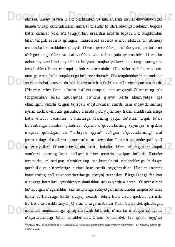 olmasa,   unday   paytda   u   o‘z   qizikishla ri   va   intilishlarini   ko‘llab-kuvvatlaydigan
hamda undagi kam chiliklarni nimalar bilandir to‘ldira oladngan odamni begona
katta   kishilar   yoki   o‘z   tengqurlari   orasidan   albatta   topadi. O‘z   tengdoshlari
bilan   tenglik   asosida   qilingan     munosabat   asosida   o‘smir   alohida   bir   ijtimoiy
munosabatlar   maktabini   o‘taydi.   O‘zaro   qiziqishlar,   atrof   dunyoni,   bir-birlarini
o‘zligini   anglashlari   va   tushunishlari   ular   uchun   juda   qimmatlidir.   O‘smirlar
uchun   uy   vazifalari,   uy   ishlari   bo‘yicha   majburiyatlarni   bajarishga   qaraganda
tengdoshlari   bilan   muloqot   qilish   muhimrokdir.   O‘z   sirlarini   bola   endi   ota-
onasiga emas, balki tengdoshiga ko‘proq ishonadi.  O‘z tengdoshlari bilan muloqot
va munosabat   jarayonida   o‘z   shaxsini   erkinlik   bilan   to‘la   namoyon   eta   oladi.
SHaxsiy   erkinlikni   u   katta   bo‘lish   xuquqi   deb   anglaydi.O‘smirning   o‘z
tengdoshlari   bilan   muloqotda   bo‘lishi   g‘oyat   katta   ahamiyatga   ega
ekanligini   yaxshi   bilgan   tajribali   o‘qituvchilar   sinfda   ham   o‘quvchilarning
ayrim  kichik –kichik guruhlari  orasida ijobiy ijtimoiy fikrni shakllantirishga
katta   e’tibor   beradilar,   o‘smirlarga   ularning   yaqin   do‘stlari   orqali   ta’sir
ko‘rsatishga   harakat   qiladilar.   Ayrim   o‘quvchilarning   (ayniqsa   o‘qishda
o‘rqada   qoladigan   va   “tarbiyasi   qiyin”   bo‘lgan   o‘quvchilarning)   sinf
jamoasidagi   shaxslararo   munosabatlar   tizimidan   “tushib   qolishlariga”   yo‘l
qo‘ymaydilar 2 5
. O‘smirlarning   ota-onasi,   kattalar   bilan   qiladigan   muloqoti
xarakteri   ularning   katta   bo‘lganlik   hissi   asosida   tuzilgan   bo‘ladi.   K attalar
tomonidan   qilinadigan   o‘smirlarning   haq-huquqlarini   cheklashlariga   bildirgan
qarshilik   va   e’tirozlariga   o‘zlari   ham   qattik   qayg‘uradilar.   Ular   muloqotda
kattalarning   qo‘llab-quvvatlashlariga   ehtiyoj   sezadilar.   Birgalikdagi   faoliyat
o‘smirga   kattalarni   yaxshiroq tushunishlari uchun yordam beradi. O‘smir o‘zida
bo‘layotgan   o‘zgarishlar, uni tashvishga solayotgan muammolar haqida kattalar
bilan   bo‘lishishga   katta   ehtiyoj   sezadi,   lekin   buni   hech   qachon   bir inchi
bo‘ li b o‘zi  boshlamaydi.  O‘ sm ir  o‘ zi ga nisbatan  Yosh   bolalardek qilinadigan
muomala-munosabatiga   qattiq   norozilik   bildiradi,   o‘smirlar   muloqoti   nihoyatda
o‘zgaruvchanligi   bilan   xarakterlanadi.O‘zini   kattalardek   his   qilish   tuyg‘usi
25
  Safaev N.S., Mirashirova N.A., Odilova N.G. “Umumiy psixologiya nazariyasi va amaliyoti”:– T.: Nizomiy nomidagi 
TDPU, 2013.
28 