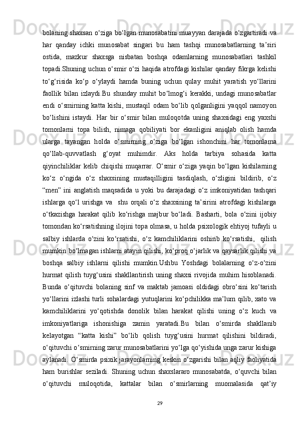 bolaning shaxsan  o‘ziga bo‘lgan munosabatini muayyan darajada o‘zgartiradi va
har   qanday   ichki   munosabat   singari   bu   ham   tashqi   munosabatlarning   ta’siri
ostida,   mazkur   shaxsga   nisbatan   boshqa   odamlarning   munosabatlari   tashkil
topadi.Shuning uchun o‘smir o‘zi haqida atrofdagi kishilar qanday fikrga kelishi
to‘g‘risida   ko‘p   o‘ylaydi   hamda   buning   uchun   qulay   muhit   yaratish   yo‘llarini
faollik   bilan   izlaydi.Bu   shunday   muhit   bo‘lmog‘i   kerakki,   undagi   munosabatlar
endi   o‘smirning   katta   kishi,   mustaqil   odam   bo‘lib   qolganligini   yaqqol   namoyon
bo‘lishini   istaydi.   Har   bir   o‘smir   bilan   muloqotda   uning   shaxsidagi   eng   yaxshi
tomonlarni   topa   bilish,   nimaga   qobiliyati   bor   ekanligini   aniqlab   olish   hamda
ularga   tayangan   holda   o‘smirning   o‘ziga   bo‘lgan   ishonchini   har   tomonlama
qo‘llab-quvvatlash   g‘oyat   muhimdir.   Aks   holda   tarbiya   sohasida   katta
qiyinchiliklar   kelib   chiqishi   muqarrar.   O‘smir   o‘ziga   yaqin   bo‘lgan   kishilarning
ko‘z   o‘ngida   o‘z   shaxsining   mustaqilligini   tasdiqlash,   o‘zligini   bildirib,   o‘z
“men”   ini   anglatish   maqsadida   u   yoki   bu   darajadagi   o‘z   imkoniyatidan   tashqari
ishlarga   qo‘l   urishga   va     shu   orqali   o‘z   shaxsining   ta’sirini   atrofdagi   kishilarga
o‘tkazishga   harakat   qilib   ko‘rishga   majbur   bo‘ladi.   Basharti,   bola   o‘zini   ijobiy
tomondan ko‘rsatishning ilojini topa olmasa, u holda psixologik ehtiyoj tufayli u
salbiy   ishlarda   o‘zini   ko‘rsatishi,   o‘z   kamchiliklarini   oshirib   ko‘rsatishi,     qilish
mumkin bo‘lmagan ishlarni atayin qilishi, ko‘proq o‘jarlik va qaysarlik qilishi va
boshqa   salbiy   ishlarni   qilishi   mumkin.Ushbu   Yoshdagi   bolalarning   o‘z-o‘zini
hurmat  qilish   tuyg‘usini  shakllantirish   uning  shaxsi   rivojida  muhim  hisoblanadi.
Bunda   o‘qituvchi   bolaning   sinf   va   maktab   jamoasi   oldidagi   obro‘sini   ko‘tarish
yo‘llarini izlashi turli sohalardagi yutuqlarini ko‘pchilikka ma’lum qilib, xato va
kamchiliklarini   yo‘qotishda   donolik   bilan   harakat   qilishi   uning   o‘z   kuch   va
imkoniyatlariga   ishonishiga   zamin   yaratadi.Bu   bilan   o‘smirda   shakllanib
kelayotgan   “katta   kishi”   bo‘lib   qolish   tuyg‘usini   hurmat   qilishini   bildiradi,
o‘qituvchi o‘smirning zarur munosabatlarini yo‘lga qo‘yishida unga zarur kishiga
aylanadi.   O‘smirda psixik jarayonlarning keskin o‘zgarishi  bilan aqliy faoliyatida
ham   burishlar   seziladi.   Shuning   uchun   shaxslararo   munosabatda,   o‘quvchi   bilan
o‘qituvchi   muloqotida,   kattalar   bilan   o‘smirlarning   muomalasida   qat’iy
29 