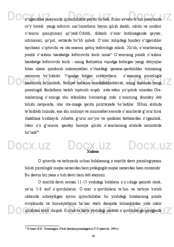 o‘zgarishlar jarayonida qiyinchiliklar paydo bo‘ladi. Bular avvalo ta’lim jarayonida
ro‘y   beradi:   yangi   axborot,   ma’lumotlarni   bayon   qilish   shakli,   uslubi   va   usullari
o‘smirni   qoniqtirmay   qo‘yadi.Odobli,   dilkash   o‘smir   kutilmaganda   qaysar,
intizomsiz,   qo‘pol,   serzarda   bo‘lib   qoladi.   O‘smir   xulqidagi   bunday   o‘zgarishlar
tajribasiz   o‘qituvchi   va   ota-onasini   qattiq   tashvishga   soladi.   Xo‘sh,   o‘smirlarning
psixik   o‘sishini   harakatga   keltiruvchi   kuch   nima?   O‘smirning   psixik   o‘sishini
harakatga   keltiruvchi   kuch   -   uning   faoliyatini   vujudga   keltirgan   yangi   ehtiyojlar
bilan   ularni   qondirish   imkoniyatlari   o‘rtasidagi   qarama-qarshiliklar   tizimining
namoyon   bo‘lishidir.   Vujudga   kelgan   ziddiyatlarni     o‘smirning   psixologik
kamolotni   ta’minlash,   faoliyat   turlarini   murakkablashtirish,   uning   shaxsida   yangi
psixologik   fazilatlarni   tarkib   toptirish   orqali     asta-sekin   yo‘qotish   mumkin. Ota-
onalarning   o‘smirga   shu   erkinlikni   bermasligi   yoki   o‘smirning   shunday   deb
bilishi   natijasida,   ular   ota-onaga   qarshi   pozitsiyada   bo‘ladilar.   SHuni   alohida
ta’kidlash lozimki, ana shu muloqot va mu nosabat asosida o‘smirlarda g‘urur hissi
shakllana   boshlaydi.   Albatta,   g‘urur   me’yor   va   qoidalari   kattalardan   o‘rganiladi,
lekin   o‘z   g‘ ururini   qanday   himoya   qilishi   o‘smirlarning   alohida   nazoratida
bo‘ladi 26
.
Xulosa
O`qituvchi va tarbiyachi uchun bolalarning o`smirlik davri psixologiyasini
bilish psixologik nuqtai nazaridan ham pеdagogik nuqtai nazaridan ham muximdir.
Bu davrni biz yana o`tish davri ham d е b ataymiz. 
O`smirlik davri  asosan  11-15 yoshdagi  bolalarni o`z ichiga qamrab oladi,
ya’ni   5-8   sinf   o`quvchilarini.   O`smir   o`quvchilarni   ta’lim   va   tarbiya   b е rish
ishlarida   uchraydigan   ayrim   qiyinchiliklar   bu   yoshdagi   bolalarning   psixik
rivojlanishi   va   hususiyatlarini   ba’zan   е tarli   darajada   bilmaslikdan   yoki   inkor
qilishdan k е lib chiqadi. Kichik va katta yoshdagi maktab o`quvchilariga qaraganda
26
  G’oziev.E.G’. Psixologiya (Yosh davrlari psixologiyasi) T:O’qituvchi. 1994 y.
30 