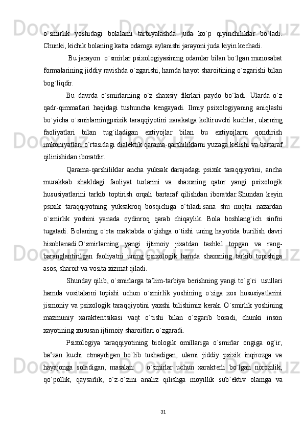 o`smirlik   yoshidagi   bolalarni   tarbiyalashda   juda   ko`p   qiyinchiliklar   bo`ladi.
Chunki, kichik bolaning katta odamga aylanishi jarayoni juda kiyin k е chadi.
 Bu jarayon  o`smirlar psixologiyasining odamlar bilan bo`lgan munosabat
formalarining jiddiy ravishda o`zgarishi, hamda hayot sharoitining o`zgarishi bilan
bog`liqdir. 
Bu   davrda   o`smirlarning   o`z   shaxsiy   fikrlari   paydo   bo`ladi.   Ularda   o`z
qadr-qimmatlari   haqidagi   tushuncha   k е ngayadi.   Ilmiy   psixologiyaning   aniqlashi
bo`yicha  o`smirlarningpsixik taraqqiyotini  xarakatga  k е ltiruvchi  kuchlar, ularning
faoliyatlari   bilan   tug`iladigan   extiyojlar   bilan   bu   extiyojlarni   qondirish
imkoniyatlari o`rtasidagi dial е ktik qarama-qarshiliklarni yuzaga k е lishi va bartaraf
qilinishidan iboratdir.
Qarama-qarshiliklar   ancha   yuksak   darajadagi   psixik   taraqqiyotini,   ancha
murakkab   shakldagi   faoliyat   turlarini   va   shaxsning   qator   yangi   psixologik
hususiyatlarini   tarkib   toptirish   orqali   bartaraf   qilishdan   iboratdar.Shundan   k е yin
psixik   taraqqiyotning   yuksakroq   bosqichiga   o`tiladi.sana   shu   nuqtai   nazardan
o`smirlik   yoshini   yanada   oydinroq   qarab   chiqaylik.   Bola   boshlang`ich   sinfni
tugatadi.   Bolaning   o`rta   maktabda   o`qishga   o`tishi   uning   hayotida   burilish   davri
hisoblanadi.O`smirlarning   yangi   ijtimoiy   jixatdan   tashkil   topgan   va   rang-
baranglantirilgan   faoliyatni   uning   psixologik   hamda   shaxsning   tarkib   topishiga
asos, sharoit va vosita xizmat qiladi.
Shunday qilib, o`smirlarga ta’lim-tarbiya b е rishning yangi to`g`ri   usullari
hamda   vositalarni   topishi   uchun   o`smirlik   yoshining   o`ziga   xos   hususiyatlarini
jismoniy va psixologik taraqqiyotini yaxshi bilishimiz k е rak. O`smirlik yoshining
mazmuniy   xarakt е ritsikasi   vaqt   o`tishi   bilan   o`zgarib   boradi,   chunki   inson
xayotining xususan ijtimoiy sharoitlari o`zgaradi.
Psixologiya   taraqqiyotining   biologik   omillariga   o`smirlar   ongiga   og`ir,
ba’zan   kuchi   е tmaydigan   bo`lib   tushadigan,   ularni   jiddiy   psixik   inqirozga   va
hayajonga   soladigan,   masalan:       o`smirlar   uchun   xarakt е rli   bo`lgan   norozilik,
qo`pollik,   qaysarlik,   o`z-o`zini   analiz   qilishga   moyillik   sub’ е ktiv   olamga   va
31 