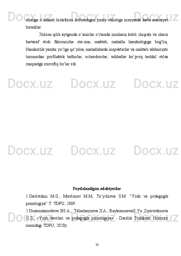 shunga   o`xshash   hislatlarni   k е ltiradigan   jinsiy   е tilishga   nixoyatda   katta   axamiyat
b е radilar.              
                    Xulosa qilib aytganda o‘smirlar o‘rtasida nizolarni kelib chiqishi va ularni
bartaraf   etish   fikrimizcha   ota-ona,   maktab,   mahalla   hamkorligiga   bog’liq.
Hamkorlik   yaxshi yo‘lga qo‘yilsa, mahallalarda inspektorlar va maktab rahbariyati
tomonidan   profilaktik   tadbirlar,   uchrashuvlar,   suhbatlar   ko‘proq   tashkil   etilsa
maqsadga muvofiq   bo‘lar edi.
Foydalanilgan adabiyotlar
1.Davletshin   M.G.,   Mavlonov   M.M,   To‘ychieva   S.M.   “Yosh   va   pedagogik
psixologiya” T. TDPU, 2009 .
2. Dusmuxamedova SH.A.,  Tillashayxova X.A., BaykunusovaG.Yu.,Ziyavitdinova
G.Z.,   «Yosh   davrlari   va   pedagogik   psixologiya»   -   Darslik   Toshkent.   Nizomiy
nomidagi TDPU, 2020y.
32 