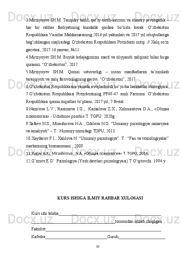 3.Mirziyoyev SH.M. Tanqidiy tahlil, qat’iy tartib-intizom va shaxsiy javobgarlik –
har   bir   rahbar   faoliyatining   kundalik   qoidasi   bo‘lishi   kerak.   O‘zbekiston
Respublikasi Vazirlar Mahkamasining 2016 yil yakunlari va 2017 yil istiqbollariga
bag’ishlangan majlisidagi O‘zbekiston Respublikasi Prezidenti nutqi. // Xalq so‘zi
gazetasi, 2017.16 yanvar, №11
4.Mirziyoyev SH.M. Buyuk kelajagimizni mard va oliyjanob xalqimiz bilan birga
quramiz. “O‘zbekiston”, 2017.
5.Mirziyoyev   SH.M.   Qonun   ustuvorligi   –   inson   manfaatlarini   ta’minlash
taraqqiyoti va xalq farovonligining garovi. “O‘zbekiston”, 2017.
6.O‘zbekiston Respublikasini yanada rivojlantirish bo‘yicha harakatlar strategiyasi.
7. O‘zbekiston   Respublikasi   Prezidentining   PF49-47   sonli   Farmoni.   O‘zbekiston
Respublikasi qonun xujjatlari to‘plami, 2017 yil, 7 fevral.
8.Nazirova   L.V.,   Raximova   I.G.,     Kamalova   Z.X.,   Xolmuratova   D.A.,   « Oбщaя
психология » - Uchebnoe posobie T. TGPU. 2020g
9. Safaev   N.S.,   Mirashirova   N.A.,   Odilova   N.G.   “Umumiy   psixologiya   nazariyasi
va amaliyoti”:– T.: Nizomiy nomidagi TDPU, 2013.
10.Xaydarov F.I., Xalilova N. “Umumiy psixologiya”. T.: “Fan va texnologiyalar”
markazining bosmaxonasi : 2009.
11.Yugay A.X., Mirashirova . N.A. «Oбщaя психология» T. TGPU, 2014.
12.G’oziev.E.G’. Psixologiya (Yosh davrlari psixologiyasi) T:O‘qituvchi. 1994 y.
KURS  ISHIGA  ILMIY RAHBAR XULOSASI
Kurs  ishi talaba___________________ ____ ________ ________ ________ _
_______________________________________ tomonidan ishlab chiqilgan
Fakultet____________________________ ____ _____________________ _
Kafedra______________ ______ _________Guruh __ ___ ___ ____________ _ _
33 