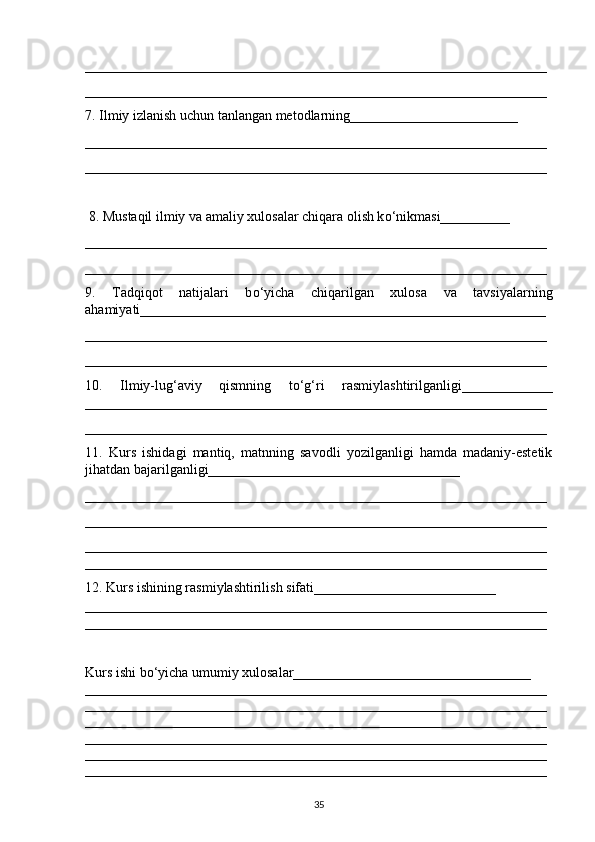 __________________________________________________________________
__________________________________________________________________
7. Ilmiy izlanish uchun tanlangan metodlarning________________________
__________________________________________________________________
__________________________________________________________________
  8. Mustaqil ilmiy va amaliy xulosalar chiqara olish k о ‘nikmasi__________
__________________________________________________________________
__________________________________________________________________
9.   Tadqiqot   natijalari   b о ‘yicha   chiqarilgan   xulosa   va   tavsiyalarning
a h amiyati__________________________________________________________
__________________________________________________________________
__________________________________________________________________
10.   Ilmiy-lug‘aviy   qismning   t о ‘g‘ri   rasmiylashtirilganligi_____________
__________________________________________________________________
__________________________________________________________________
11.   Kurs   ishidagi   mantiq,   matnning   savodli   yozilganligi   hamda   madaniy-estetik
ji h atdan bajarilganligi____________________________________
__________________________________________________________________
__________________________________________________________________
__________________________________________________________________
__________________________________________________________________
12. Kurs ishining rasmiylashtirilish sifati__________________________ 
__________________________________________________________________
__________________________________________________________________
Kurs ishi b о ‘yicha umumiy xulosalar__________________________________ 
__________________________________________________________________
__________________________________________________________________
__________________________________________________________________
__________________________________________________________________
__________________________________________________________________
__________________________________________________________________
35 