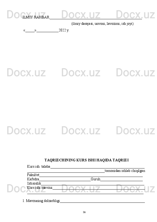 ILMIY RAHBAR __________________________________________________
                                                      (ilmiy darajasi, unvoni, lavozimi, ish joyi)
  «_____»____________2022 y.
TAQRIZCHINING KURS ISHI HAQIDA TAQRIZI 
Kurs ish  talaba___________________________________________________ 
__________________________________________tomonidan ishlab chiqilgan
Fakultet________________________________________________________
Kafedra____________________________Guruh_______________________
Ixtisoslik________________________________________________________
Kurs ishi mavzui__________________________________________________
_______________________________________________________________
1. Mavzuning dolzarbligi______ ________________________________________
36 