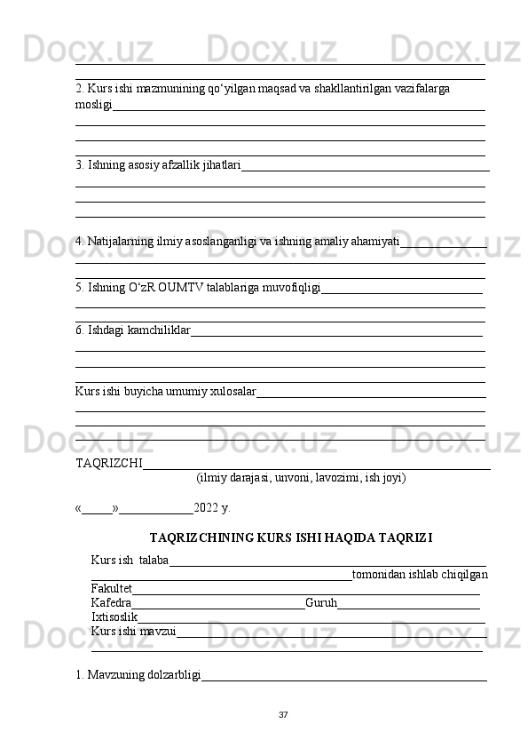 __________________________________________________________________
__________________________________________________________________
2. Kurs ishi mazmunining q о ‘yilgan maqsad va shakllantirilgan vazifalarga 
mosligi____________________________________________________________
__________________________________________________________________
__________________________________________________________________
__________________________________________________________________
3. Ishning asosiy afzallik jihatlari________________________________________
__________________________________________________________________
__________________________________________________________________
__________________________________________________________________
4. Natijalarning ilmiy asoslanganligi va ishning amaliy ahamiyati______________
__________________________________________________________________
__________________________________________________________________
5. Ishning  О ‘zR OUMTV talablariga muvofiqligi__________________________
__________________________________________________________________
__________________________________________________________________
6. Ishdagi kamchiliklar_______________________________________________ 
__________________________________________________________________
__________________________________________________________________
__________________________________________________________________
Kurs ishi buyicha umumiy xulosalar_____________________________________ 
__________________________________________________________________
__________________________________________________________________
__________________________________________________________________
TAQRIZCHI________________________________________________________
                                        (ilmiy darajasi, unvoni, lavozimi, ish joyi)
«_____»____________2022 y.
TAQRIZCHINING KURS ISHI HAQIDA TAQRIZI 
Kurs ish  talaba___________________________________________________ 
__________________________________________tomonidan ishlab chiqilgan
Fakultet________________________________________________________
Kafedra____________________________Guruh_______________________
Ixtisoslik________________________________________________________
Kurs ishi mavzui__________________________________________________
_______________________________________________________________
1. Mavzuning dolzarbligi______ ________________________________________
37 