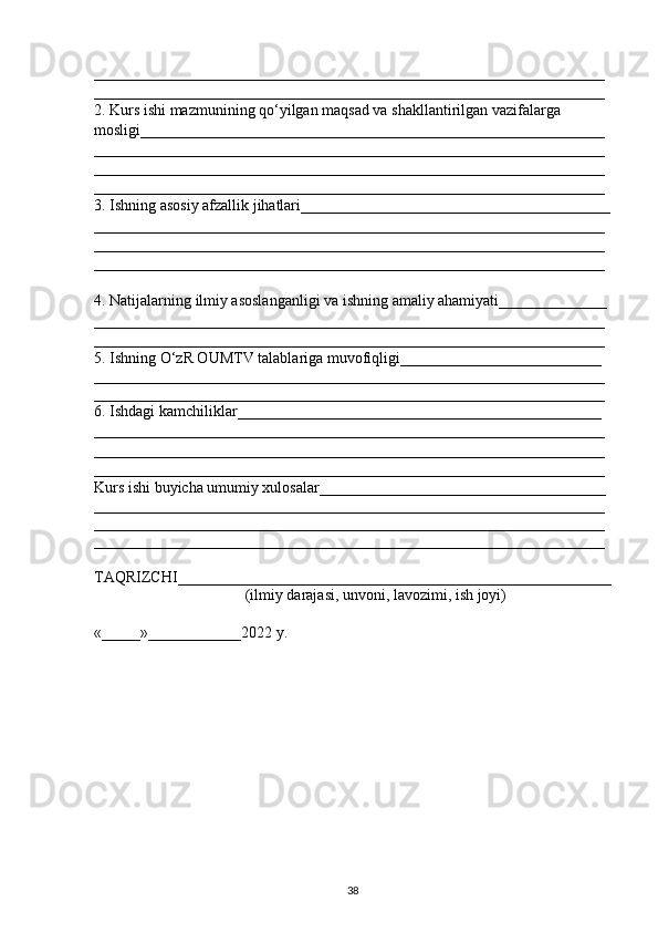 __________________________________________________________________
__________________________________________________________________
2. Kurs ishi mazmunining q о ‘yilgan maqsad va shakllantirilgan vazifalarga 
mosligi____________________________________________________________
__________________________________________________________________
__________________________________________________________________
__________________________________________________________________
3. Ishning asosiy afzallik jihatlari________________________________________
__________________________________________________________________
__________________________________________________________________
__________________________________________________________________
4. Natijalarning ilmiy asoslanganligi va ishning amaliy ahamiyati______________
__________________________________________________________________
__________________________________________________________________
5. Ishning  О ‘zR OUMTV talablariga muvofiqligi__________________________
__________________________________________________________________
__________________________________________________________________
6. Ishdagi kamchiliklar_______________________________________________ 
__________________________________________________________________
__________________________________________________________________
__________________________________________________________________
Kurs ishi buyicha umumiy xulosalar_____________________________________ 
__________________________________________________________________
__________________________________________________________________
__________________________________________________________________
TAQRIZCHI________________________________________________________
                                        (ilmiy darajasi, unvoni, lavozimi, ish joyi)
«_____»____________2022 y.
38 