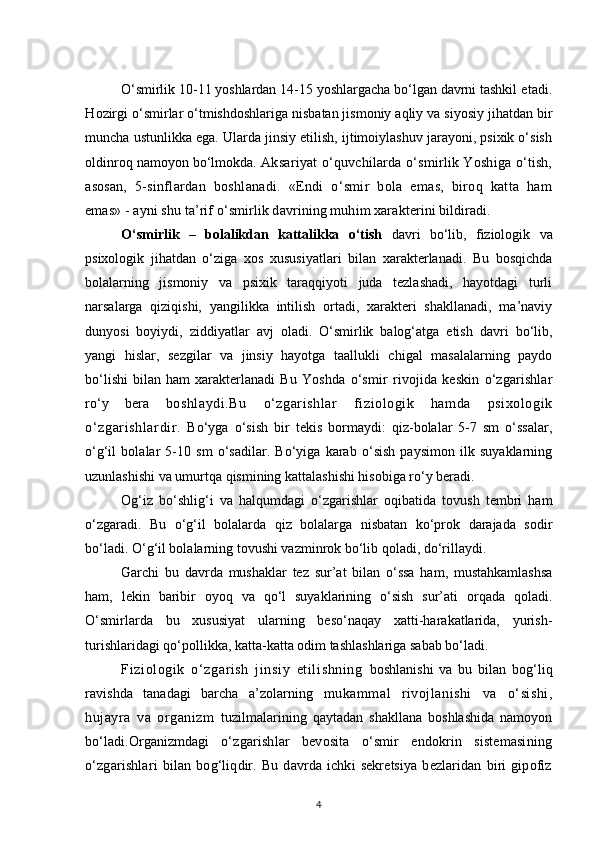 O‘smirlik 10-11 yoshlardan 14-15  y oshlargacha bo‘lgan davrni tashkil  etadi.
H ozirgi o‘smirlar o‘tmishdoshlariga nisbatan jismoniy aqliy va siyosiy jihatdan bir
muncha ustunlikka ega. Ularda jinsiy etilish, ijtimoiylashuv jarayoni, psixik o‘sish
oldinroq namoyon bo‘lmokda.  Aksariyat o‘quvchilarda o‘smirlik Yoshiga o‘tish,
asosan,   5- sinflardan   boshlanadi.   «Endi   o‘smir   bola   emas,   biroq   katta   ham
emas» - ayni shu ta’rif o‘smirlik davrining muhim xarakterini bildiradi.
O‘smirlik   –   bolalikdan   kattalikka   o‘tish   davri   bo‘lib,   fiziologik   va
psixologik   jihatdan   o‘ziga   xos   xususiyatlari   bilan   xarakterlanadi.   Bu   bosqichda
bolalarning   jismoniy   va   psixik   taraqqiyoti   juda   tezlashadi,   hayotdagi   turli
narsalarga   qiziqishi,   yangilikka   intilish   ortadi,   xarakteri   shakllanadi,   ma’naviy
dunyosi   boyiydi,   ziddiyatlar   avj   oladi.   O‘smirlik   balog‘atga   etish   davri   bo‘lib,
yangi   hislar,   sezgilar   va   jinsiy   hayotga   taallukli   chigal   masalalarning   paydo
bo‘lishi   bilan   ham   xarakterlanadi   B u   Yoshda   o‘smir   rivojida   keskin   o‘zgarishlar
ro‘y   bera   boshlaydi.Bu   o‘zgarishlar   fiziologik   hamda   psixologik
o‘zgari shlardir.   Bo‘yga   o‘sish   bir   tekis   bormaydi:   qiz-bolalar   5-7   sm   o‘ssalar,
o‘g‘il   bolalar   5-10   sm   o‘sadilar.   Bo‘yiga   karab   o‘sish   paysimon   ilk   suyaklarning
uzunlashishi va umurtqa qismining kattalashishi hisobiga ro‘y beradi.
Og‘iz   bo‘shlig‘i   va   halqumdagi   o‘zgarishlar   oqibatida   tovush   tembri   ham
o‘zgaradi.   Bu   o‘g‘il   bolalarda   qiz   bolalarga   nisbatan   ko‘prok   darajada   sodir
bo‘ladi. O‘g‘il bolalarning tovushi vazminrok bo‘lib qoladi, do‘rillaydi.
Garchi   bu   davrda   mushaklar   tez   sur’at   bilan   o‘ssa   ham,   mustahkamlashsa
ham,   lekin   baribir   oyoq   va   qo‘l   suyaklarining   o‘sish   sur’ati   orqada   qoladi.
O‘smirlarda   bu   xususiyat   ularning   beso‘naqay   xatti-harakatlarida,   yurish-
turishlaridagi qo‘pollikka, katta-katta odim tashlashlariga sabab bo‘ladi.
Fi zi ol ogi k   o‘ zgari sh   ji nsiy   et ili shni ng   boshlanishi   va   bu   bilan   bog‘liq
ravishda   tanadagi   barcha   a’zolarning   mukammal   rivojlanishi   va   o‘sishi,
hujayra   va   organizm   tuzilmalarining   qaytadan   shakllana   boshlashida   namoyon
bo‘ladi.Organizmdagi   o‘zgarishlar   bevosita   o‘smir   endokrin   sistemasining
o‘zgarishlari   bilan   bog‘liqdir.   Bu   davrda   ichki   sekretsiya   bezlaridan   biri   gipofiz
4 