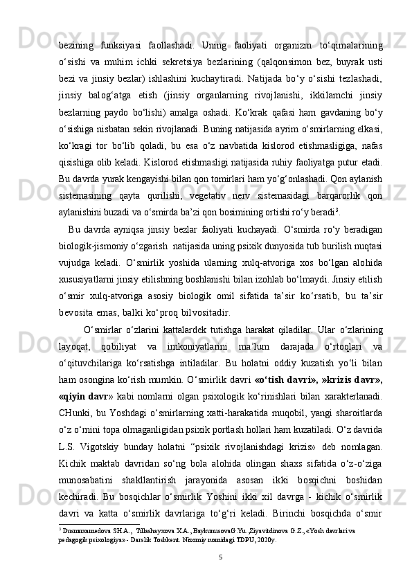 bezining   funksiyasi   faollashadi.   Uning   faoliyati   organizm   to‘qimalarining
o‘sishi   va   muhim   ichki   sekretsiya   bezlarining   (qalqonsimon   bez,   buyrak   usti
bezi   va   jinsiy   bezlar)   ishlashini   kuchaytiradi.   Natijada   bo‘y   o‘sishi   tezlashadi,
jinsiy   balog‘atga   etish   (jinsiy   organlarning   rivojlanishi,   ikkilamchi   jinsiy
bezlarning   paydo   bo‘lishi)   amalga   oshadi.   Ko‘krak   qafasi   ham   gavdaning   bo‘y
o‘sishiga nisbatan sekin rivojlanadi. Buning natijasida ayrim o‘smirlarning elkasi,
ko‘kragi   tor   bo‘lib   qoladi,   bu   esa   o‘z   navbatida   kislorod   etishmasligiga,   nafas
qisishiga olib keladi. Kislorod etishmasligi  natijasida ruhiy faoliyatga putur etadi.
Bu davrda yurak kengayishi bilan qon tomirlari ham yo‘g‘onlashadi. Qon aylanish
sistemasining   qayta   qurilishi,   vegetativ   nerv   sistemasidagi   barqarorlik   qon
aylanishini buzadi va o‘smirda ba’zi qon bosimining ortishi ro‘y beradi 3
.
Bu   davrda   ayniqsa   jinsiy   bezlar   faoliyati   kuchayadi.   O‘smirda   ro‘y   beradigan
biologik-jismoniy o‘zgarish  natijasida uning psixik dunyosida tub burilish nuqtasi
vujudga   keladi.   O‘smirlik   yoshida   ularning   xulq-atvoriga   xos   bo‘lgan   alohida
xususiyatlarni jinsiy etilishning boshlanishi bilan izohlab bo‘lmaydi. Jinsiy etilish
o‘smir   xulq-atvoriga   asosiy   biologik   omil   sifatida   ta’sir   ko‘rsatib,   bu   ta’sir
bevosita emas, balki ko‘proq bilvositadir.
            O‘smirlar   o‘zlarini   kattalardek   tutishga   harakat   qiladilar.   Ular   o‘zlarining
layoqat,   qobiliyat   va   imkoniyatlarini   ma’lum   darajada   o‘rtoqlari   va
o‘qituvchilariga   ko‘rsatishga   intiladilar.   Bu   holatni   oddiy   kuzatish   yo‘li   bilan
ham osongina ko‘rish mumkin.   O‘smirlik   davri   «o‘tish   davri»,   »krizis   davr»,
«qiyin   davr »   kabi   nomlarni   olgan   psixologik   ko‘rinishlari   bilan   xarakterlanadi.
CHunki,   bu   Yoshdagi   o‘smirlarning   xatti-harakatida   muqobil,   yangi   sharoitlarda
o‘z o‘rnini topa olmaganligidan psixik  portlash hollari ham kuzatiladi. O‘z davrida
L.S.   Vigotskiy   bunday   holatni   “ psixik   rivojlanishdagi   krizis»   deb   nomlagan.
Kichik   maktab   davridan   so‘ng   bola   alohida   olingan   shaxs   sifatida   o‘z-o‘ziga
munosabatini   shakllantirish   jarayonida   asosan   ikki   bosqichni   boshidan
kechiradi.   Bu   bosqichlar   o‘smirlik   Yoshini   ikki   xil   davrga   -   kichik   o‘smirlik
davri   va   katta   o‘smirlik   davrlariga   to‘g‘ri   keladi.   Birinchi   bosqichda   o‘smir
3
 Dusmuxamedova SH.A.,  Tillashayxova X.A., BaykunusovaG.Yu.,Ziyavitdinova G.Z., «Yosh davrlari va 
pedagogik psixologiya» - Darslik Toshkent.  Nizomiy nomidagi TDPU, 2020y.
5