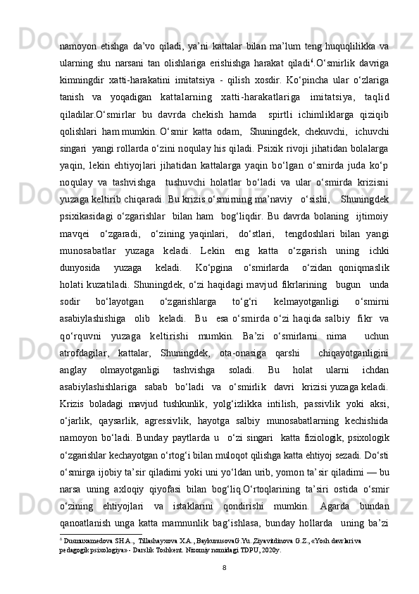 namoyon   etishga   da’vo   qiladi,   ya’ni   kattalar   bilan   ma’lum   teng   huquqlilikka   va
ularning   shu   narsani   tan   olishlariga   erishishga   harakat   qiladi 6
. O‘smirlik   davriga
kimningdir   xatti-harakatini   imitatsiya   -   qilish   xosdir.   Ko‘pincha   ular   o‘zlariga
tanish   va   yoqadigan   kattalarning   xatti-harakatlariga   imitatsiya,   taqlid
qi ladilar. O‘smirlar   bu   davrda   chekish   hamda     spirtli   ichimliklarga   qiziqib
qolishlari  ham mumkin. O‘smir  katta  odam ,    Shuningdek ,   chekuvchi,   ichuvchi
singari  yangi  rollarda o‘zini noqulay his qiladi. Psixik rivoji jihatidan bolalarga
yaqin,   lekin   ehtiyojlari   jihatidan   kattalarga   yaqin   bo‘lgan   o‘smirda   juda   ko‘p
noqulay   va   tashvishga     tushuvchi   holatlar   bo‘ladi   va   ular   o‘smirda   krizisni
yuzaga keltirib chiqaradi .  Bu  krizis o‘smirning ma’naviy   o‘sishi,    Shuningdek
psixikasidagi   o‘zgarishlar     bilan   ham     bog‘liqdir.   Bu   davrda   bolaning     ijtimoiy
mavqei     o‘zgaradi,     o‘zining   yaqinlari,     do‘stlari,     tengdoshlari   bilan   yangi
munosabatlar   yuzaga   keladi.   Lekin   eng   katta   o‘zgarish   uning   ichki
dunyosida     yuzaga     keladi.     Ko‘pgina    o‘smirlarda     o‘zidan   qoniqmaslik
holati  kuzatiladi. Shuningdek, o‘zi  haqidagi  mavjud   fikrlarining     bugun     unda
sodir   bo‘layotgan   o‘zgarishlarga   to‘g‘ri   kelmayotganligi   o‘smirni
asabiylashishiga     olib     keladi.     Bu     esa   o‘smirda   o‘zi   haqida   salbiy     fikr     va
qo‘rquvni   yuzaga   keltirishi   mumkin.   Ba’zi   o‘smirlarni   nima     uchun
atrofdagilar,   kattalar,   Shuningdek,   ota-onasiga   qarshi     chiqayotganligini
anglay   olmayotganligi   tashvishga   soladi.   Bu   holat   ularni   ichdan
asabiylashishlariga   sabab   bo‘ladi   va   o‘smirlik   davri   krizisi yuzaga keladi.
Krizis   boladagi   mavjud   tushkunlik ,   yolg‘izlikka   intilish,   passivlik   yoki   aksi,
o‘jarlik,   qaysarlik,   agressivlik,   hayotga   salbiy   munosabatlarning   kechishida
namoyon   bo‘ladi.   Bunday   paytlarda   u     o‘zi   singari     katta   fiziologik,   psixologik
o‘zgarishlar kechayotgan o‘rtog‘i bilan muloqot qilishga katta ehtiyoj sezadi. Do‘sti
o‘smirga ijobiy ta’sir qiladimi yoki uni yo‘ldan urib, yomon ta’ sir qiladimi — bu
narsa   uning   axloqiy   qiyofasi   bilan   bog‘liq.O‘rtoqlarining   ta’siri   ostida   o‘smir
o‘zining   ehtiyojlari   va   istaklarini   qondirishi   mumkin.   Agarda   bundan
qanoatlanish   unga   katta   mamnunlik   bag‘ishlasa,   bunday   hollarda     uning   ba’zi
6
 Dusmuxamedova SH.A.,  Tillashayxova X.A., BaykunusovaG.Yu.,Ziyavitdinova G.Z., «Yosh davrlari va 
pedagogik psixologiya» - Darslik Toshkent.  Nizomiy nomidagi TDPU, 2020y.
8 