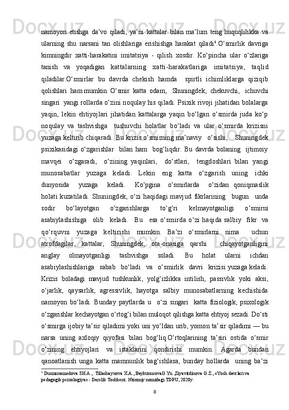 namoyon   etishga   da’vo   qiladi,   ya’ni   kattalar   bilan   ma’lum   teng   huquqlilikka   va
ularning   shu   narsani   tan   olishlariga   erishishga   harakat   qiladi 6
. O‘smirlik   davriga
kimningdir   xatti-harakatini   imitatsiya   -   qilish   xosdir.   Ko‘pincha   ular   o‘zlariga
tanish   va   yoqadigan   kattalarning   xatti-harakatlariga   imitatsiya,   taqlid
qi ladilar. O‘smirlar   bu   davrda   chekish   hamda     spirtli   ichimliklarga   qiziqib
qolishlari  ham mumkin. O‘smir  katta  odam ,    Shuningdek ,   chekuvchi,   ichuvchi
singari  yangi  rollarda o‘zini noqulay his qiladi. Psixik rivoji jihatidan bolalarga
yaqin,   lekin   ehtiyojlari   jihatidan   kattalarga   yaqin   bo‘lgan   o‘smirda   juda   ko‘p
noqulay   va   tashvishga     tushuvchi   holatlar   bo‘ladi   va   ular   o‘smirda   krizisni
yuzaga keltirib chiqaradi .  Bu  krizis o‘smirning ma’naviy   o‘sishi,    Shuningdek
psixikasidagi   o‘zgarishlar     bilan   ham     bog‘liqdir.   Bu   davrda   bolaning     ijtimoiy
mavqei     o‘zgaradi,     o‘zining   yaqinlari,     do‘stlari,     tengdoshlari   bilan   yangi
munosabatlar   yuzaga   keladi.   Lekin   eng   katta   o‘zgarish   uning   ichki
dunyosida     yuzaga     keladi.     Ko‘pgina    o‘smirlarda     o‘zidan   qoniqmaslik
holati  kuzatiladi. Shuningdek, o‘zi  haqidagi  mavjud   fikrlarining     bugun     unda
sodir   bo‘layotgan   o‘zgarishlarga   to‘g‘ri   kelmayotganligi   o‘smirni
asabiylashishiga     olib     keladi.     Bu     esa   o‘smirda   o‘zi   haqida   salbiy     fikr     va
qo‘rquvni   yuzaga   keltirishi   mumkin.   Ba’zi   o‘smirlarni   nima     uchun
atrofdagilar,   kattalar,   Shuningdek,   ota-onasiga   qarshi     chiqayotganligini
anglay   olmayotganligi   tashvishga   soladi.   Bu   holat   ularni   ichdan
asabiylashishlariga   sabab   bo‘ladi   va   o‘smirlik   davri   krizisi yuzaga keladi.
Krizis   boladagi   mavjud   tushkunlik ,   yolg‘izlikka   intilish,   passivlik   yoki   aksi,
o‘jarlik,   qaysarlik,   agressivlik,   hayotga   salbiy   munosabatlarning   kechishida
namoyon   bo‘ladi.   Bunday   paytlarda   u     o‘zi   singari     katta   fiziologik,   psixologik
o‘zgarishlar kechayotgan o‘rtog‘i bilan muloqot qilishga katta ehtiyoj sezadi. Do‘sti
o‘smirga ijobiy ta’sir qiladimi yoki uni yo‘ldan urib, yomon ta’ sir qiladimi — bu
narsa   uning   axloqiy   qiyofasi   bilan   bog‘liq.O‘rtoqlarining   ta’siri   ostida   o‘smir
o‘zining   ehtiyojlari   va   istaklarini   qondirishi   mumkin.   Agarda   bundan
qanoatlanish   unga   katta   mamnunlik   bag‘ishlasa,   bunday   hollarda     uning   ba’zi
6
 Dusmuxamedova SH.A.,  Tillashayxova X.A., BaykunusovaG.Yu.,Ziyavitdinova G.Z., «Yosh davrlari va 
pedagogik psixologiya» - Darslik Toshkent.  Nizomiy nomidagi TDPU, 2020y.
8