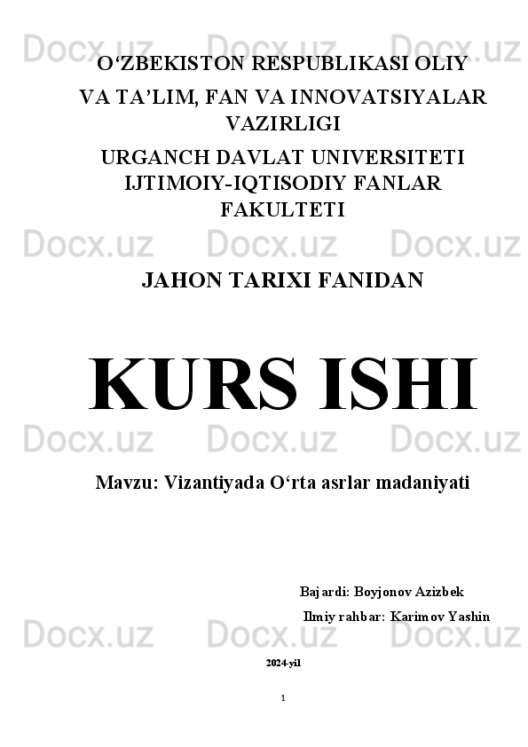 O‘ZBEKISTON RESPUBLIKASI OLIY 
VA TA’LIM, FAN VA INNOVATSIYALAR
VAZIRLIGI 
URGANCH DAVLAT UNIVERSITETI
IJTIMOIY-IQTISODIY FANLAR
FAKULTETI 
JAHON TARIXI FANIDAN  
KURS ISHI  
Mavzu: Vizantiyada O‘rta asrlar madaniyati 
          Bajardi: Boyjonov Azizbek
Ilmiy rahbar: Karimov Yashin 
2024-yil
1 