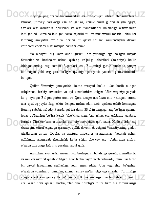 Keyingi   pog‘onada   hunarmandlar   va   oziq-ovqat   ishlab   chiqaruvchilari
kamroq   ijtimoiy   harakatga   ega   bo‘lganlar,   chunki   yirik   gildiyalar   (kollegiya)
a'zolari   o‘z   kasblarida   qolishlari   va   o‘z   mahoratlarini   bolalariga   o‘tkazishlari
kutilgan   edi.   Amalda   kutilgan   narsa   bajarildimi,   bu   munozarali   masala,   lekin   har
kimning   jamiyatda   o‘z   o‘rni   bor   va   bu   qat'iy   bo‘lgan   konventsiyani   davom
ettiruvchi cheklov hissi mavjud bo‘lishi kerak.
Va   nihoyat,   eng   katta   aholi   guruhi,   o‘z   yerlariga   ega   bo‘lgan   mayda
fermerlar   va   boshqalar   uchun   qishloq   xo‘jaligi   ishchilari   (koloniya)   bo‘lib
ishlaganlarning   eng   kamtar   fuqarolari   edi.   Bu   oxirgi   guruh   unchalik   yuqori
bo‘lmagan   yoki   eng   past   bo‘lgan   qullarga   qaraganda   yaxshiroq   munosabatda
bo‘lgan.
Qullar   Vizantiya   jamiyatida   doimo   mavjud   bo‘lib,   ular   bosib   olingan
xalqlardan,   harbiy   asirlardan   va   qul   bozorlaridan   kelgan.   Ular   imperiyaga   juda
ko‘p,   ayniqsa   Bolqon   yarim   oroli   va   Qora   dengiz   atrofidan   olib   kelingan,   ammo
ular   qishloq   joylaridagi   erkin   dehqon   mehnatidan   hech   qachon   oshib   ketmagan.
Buning sababi, milodiy 5-asrda qul har doim 30 oltin tangaga teng bo‘lgan qimmat
tovar   bo‘lganligi   bo‘lsa   kerak   (cho‘chqa   sizni   bir,   eshak   esa   uchtasini   qaytarib
beradi). Cherkov barcha insonlar ijtimoiy mavqeidan qat'i nazar, Xudo oldida teng
ekanligini e'tirof etganiga qaramay, qullik davom etayotgani Vizantiyaning g‘alati
jihatlaridan   biridir.   Davlat   va   ayniqsa   imperator   ustaxonalari   faoliyati   uchun
qullikning   ahamiyati   shunchalik   katta   ediki,   cherkov   uni   to‘xtatishga   intilish
o‘rniga murosaga kelish siyosatini qabul qildi.
Aristokrat ayollardan asosan uyni boshqarish, bolalarga qarash, xizmatkorlar
va mulkni nazorat qilish kutilgan. Ular tanho hayot kechirishmadi, lekin ular biron
bir   davlat   lavozimini   egallashga   qodir   emas   edilar.   Ular   yigirishni,   to‘qishni,
o‘qish va yozishni o‘rgandilar, ammo rasmiy ma'lumotga ega emaslar. Turmushga
chiqishi   kutilayotgan   ayollar   o‘z   mol-mulki   va   mahriga   ega   bo‘lishlari   mumkin
edi.   Agar   beva   qolgan   bo‘lsa,   ular   oila   boshlig‘i   rolini   ham   o‘z   zimmalariga
10 