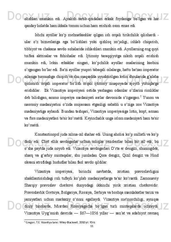 olishlari   mumkin   edi.   Ajralish   tartib-qoidalari   erkak   foydasiga   bo‘lgan   va   har
qanday holatda ham ikkala tomon uchun ham erishish oson emas edi.
Ishchi   ayollar   ko‘p   mehnatkashlar   qilgan   ish   orqali   tirikchilik   qilishardi   -
ular   o‘z   bizneslariga   ega   bo‘lishlari   yoki   qishloq   xo‘jaligi,   ishlab   chiqarish,
tibbiyot va chakana savdo sohalarida ishlashlari mumkin edi. Ayollarning eng quyi
toifasi   aktrisalar   va   fohishalar   edi.   Ijtimoiy   taraqqiyotga   nikoh   orqali   erishish
mumkin   edi,   lekin   erkaklar   singari,   ko‘pchilik   ayollar   onalarining   kasbini
o‘rgangan bo‘lar edi. Ba'zi ayollar yuqori tabaqali oilalarga, hatto ba'zan imperator
oilasiga turmushga chiqish va shu maqsadda uyushtirilgan kelin shoularida g‘alaba
qozonish   orqali   imperator   bo‘lish   orqali   ijtimoiy   zinapoyada   ajoyib   yutuqlarga
erishdilar.     Ilk   Vizantiya   imperiyasi   ostida   yashagan   odamlar   o‘zlarini   rimliklar
deb bilishgan,  ammo  imperiya  madaniyati   asrlar  davomida  o‘zgargan. 5
  Yunon  va
nasroniy   madaniyatini   o‘zida   mujassam   etganligi   sababli   u   o‘ziga   xos   Vizantiya
madaniyatiga aylandi. Bundan tashqari, Vizantiya imperiyasiga lotin, kopt, arman
va fors madaniyatlari ta'sir ko‘rsatdi. Keyinchalik unga islom madaniyati ham ta'sir
ko‘rsatdi.
Konstantinopol juda xilma-xil shahar edi. Uning aholisi ko‘p millatli va ko‘p
dinli   edi.   Chet   ellik   savdogarlar   uchun   soliqlar   rezidentlar   bilan   bir   xil   edi,   bu
o‘sha paytda juda noyob edi. Vizantiya savdogarlari O‘rta er dengizi, shuningdek,
sharq   va   g‘arbiy   mintaqalar,   shu   jumladan   Qora   dengiz,   Qizil   dengiz   va   Hind
okeani atrofidagi hududlar bilan faol savdo qildilar.
Vizantiya   imperiyasi,   birinchi   navbatda,   xristian   pravoslavligini
shakllantirishdagi   roli   tufayli   ko‘plab   madaniyatlarga   ta'sir   ko‘rsatdi.   Zamonaviy
Sharqiy   pravoslav   cherkovi   dunyodagi   ikkinchi   yirik   xristian   cherkovidir.
Pravoslavlik Gretsiya, Bolgariya, Rossiya, Serbiya va boshqa mamlakatlar tarixi va
jamiyatlari   uchun   markaziy   o‘rinni   egallaydi.   Vizantiya   me'morchiligi,   ayniqsa
diniy   binolarda,   Misrdan   Rossiyagacha   bo‘lgan   turli   mintaqalarda   uchraydi.
Vizantiya   Uyg onish   davrida   —   867—1056   yillar   —   san at   va   adabiyot   ravnaqʻ ʼ
5
 Gregori, T.E. Vizantiya tarixi. Wiley-Blackwell, 2010 yil. 93-b. 
11 