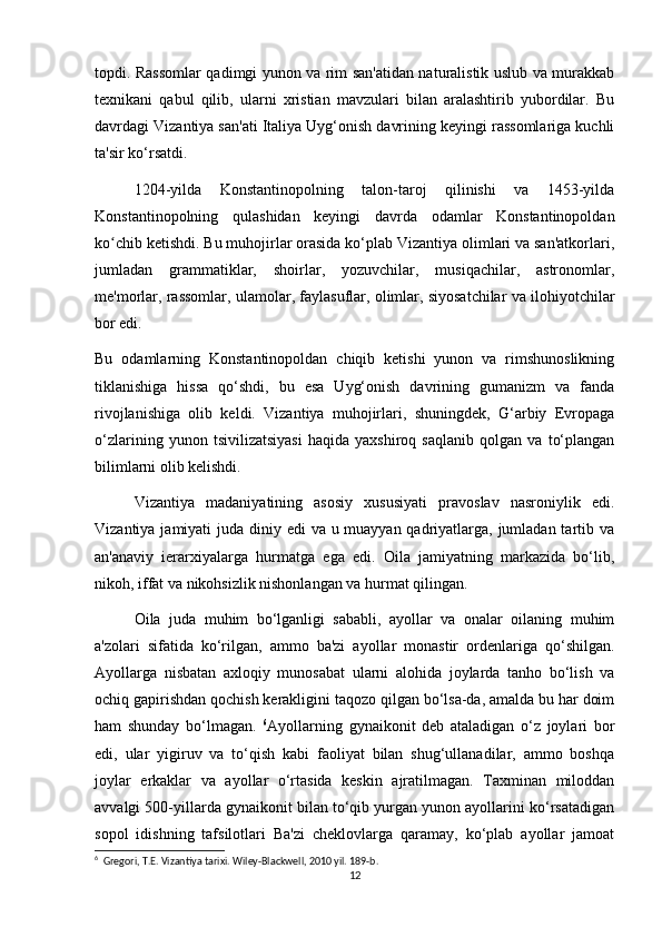 topdi. Rassomlar qadimgi yunon va rim san'atidan naturalistik uslub va murakkab
texnikani   qabul   qilib,   ularni   xristian   mavzulari   bilan   aralashtirib   yubordilar.   Bu
davrdagi Vizantiya san'ati Italiya Uyg‘onish davrining keyingi rassomlariga kuchli
ta'sir ko‘rsatdi.
1204-yilda   Konstantinopolning   talon-taroj   qilinishi   va   1453-yilda
Konstantinopolning   qulashidan   keyingi   davrda   odamlar   Konstantinopoldan
ko chib ketishdi. Bu muhojirlar orasida ko‘plab Vizantiya olimlari va san'atkorlari,ʻ
jumladan   grammatiklar,   shoirlar,   yozuvchilar,   musiqachilar,   astronomlar,
me'morlar, rassomlar, ulamolar, faylasuflar, olimlar, siyosatchilar va ilohiyotchilar
bor edi.
Bu   odamlarning   Konstantinopoldan   chiqib   ketishi   yunon   va   rimshunoslikning
tiklanishiga   hissa   qo‘shdi,   bu   esa   Uyg‘onish   davrining   gumanizm   va   fanda
rivojlanishiga   olib   keldi.   Vizantiya   muhojirlari,   shuningdek,   G‘arbiy   Evropaga
o‘zlarining   yunon   tsivilizatsiyasi   haqida   yaxshiroq   saqlanib   qolgan   va   to‘plangan
bilimlarni olib kelishdi.
Vizantiya   madaniyatining   asosiy   xususiyati   pravoslav   nasroniylik   edi.
Vizantiya jamiyati juda diniy edi  va u muayyan qadriyatlarga, jumladan tartib va
an'anaviy   ierarxiyalarga   hurmatga   ega   edi.   Oila   jamiyatning   markazida   bo‘lib,
nikoh, iffat va nikohsizlik nishonlangan va hurmat qilingan.
Oila   juda   muhim   bo‘lganligi   sababli,   ayollar   va   onalar   oilaning   muhim
a'zolari   sifatida   ko‘rilgan,   ammo   ba'zi   ayollar   monastir   ordenlariga   qo‘shilgan.
Ayollarga   nisbatan   axloqiy   munosabat   ularni   alohida   joylarda   tanho   bo‘lish   va
ochiq gapirishdan qochish kerakligini taqozo qilgan bo‘lsa-da, amalda bu har doim
ham   shunday   bo‘lmagan.   6
Ayollarning   gynaikonit   deb   ataladigan   o‘z   joylari   bor
edi,   ular   yigiruv   va   to‘qish   kabi   faoliyat   bilan   shug‘ullanadilar,   ammo   boshqa
joylar   erkaklar   va   ayollar   o‘rtasida   keskin   ajratilmagan.   Taxminan   miloddan
avvalgi 500-yillarda gynaikonit bilan to‘qib yurgan yunon ayollarini ko‘rsatadigan
sopol   idishning   tafsilotlari   Ba'zi   cheklovlarga   qaramay,   ko‘plab   ayollar   jamoat
6
  Gregori, T.E. Vizantiya tarixi. Wiley-Blackwell, 2010 yil. 189-b.
12 