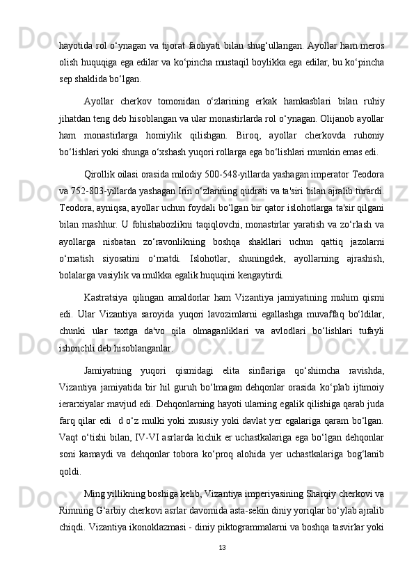 hayotida rol o‘ynagan va tijorat faoliyati bilan shug‘ullangan. Ayollar ham meros
olish huquqiga ega edilar va ko‘pincha mustaqil boylikka ega edilar, bu ko‘pincha
sep shaklida bo‘lgan.
Ayollar   cherkov   tomonidan   o‘zlarining   erkak   hamkasblari   bilan   ruhiy
jihatdan teng deb hisoblangan va ular monastirlarda rol o‘ynagan. Olijanob ayollar
ham   monastirlarga   homiylik   qilishgan.   Biroq,   ayollar   cherkovda   ruhoniy
bo‘lishlari yoki shunga o‘xshash yuqori rollarga ega bo‘lishlari mumkin emas edi.
Qirollik oilasi orasida milodiy 500-548-yillarda yashagan imperator Teodora
va 752-803-yillarda yashagan Irin o‘zlarining qudrati va ta'siri bilan ajralib turardi.
Teodora, ayniqsa, ayollar uchun foydali bo‘lgan bir qator islohotlarga ta'sir qilgani
bilan mashhur.  U  fohishabozlikni  taqiqlovchi,  monastirlar   yaratish  va zo‘rlash   va
ayollarga   nisbatan   zo‘ravonlikning   boshqa   shakllari   uchun   qattiq   jazolarni
o‘rnatish   siyosatini   o‘rnatdi.   Islohotlar,   shuningdek,   ayollarning   ajrashish,
bolalarga vasiylik va mulkka egalik huquqini kengaytirdi.
Kastratsiya   qilingan   amaldorlar   ham   Vizantiya   jamiyatining   muhim   qismi
edi.   Ular   Vizantiya   saroyida   yuqori   lavozimlarni   egallashga   muvaffaq   bo‘ldilar,
chunki   ular   taxtga   da'vo   qila   olmaganliklari   va   avlodlari   bo‘lishlari   tufayli
ishonchli deb hisoblanganlar.
Jamiyatning   yuqori   qismidagi   elita   sinflariga   qo‘shimcha   ravishda,
Vizantiya   jamiyatida   bir   hil   guruh   bo‘lmagan   dehqonlar   orasida   ko‘plab   ijtimoiy
ierarxiyalar mavjud edi. Dehqonlarning hayoti ularning egalik qilishiga qarab juda
farq qilar edi   d o‘z mulki  yoki  xususiy  yoki  davlat  yer egalariga qaram bo‘lgan.
Vaqt  o‘tishi   bilan, IV-VI   asrlarda kichik  er  uchastkalariga  ega  bo‘lgan dehqonlar
soni   kamaydi   va   dehqonlar   tobora   ko‘proq   alohida   yer   uchastkalariga   bog‘lanib
qoldi.
Ming yillikning boshiga kelib, Vizantiya imperiyasining Sharqiy cherkovi va
Rimning G‘arbiy cherkovi asrlar davomida asta-sekin diniy yoriqlar bo‘ylab ajralib
chiqdi. Vizantiya ikonoklazmasi - diniy piktogrammalarni va boshqa tasvirlar yoki
13 