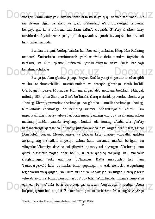 yodgorliklarni diniy yoki siyosiy sabablarga ko‘ra yo‘q qilish yoki taqiqlash - bir
asr   davom   etgan   va   sharq   va   g‘arb   o‘rtasidagi   o‘sib   borayotgan   tafovutni
kengaytirgan   katta   bahs-munozaralarni   keltirib   chiqardi.   G‘arbiy   cherkov   diniy
tasvirlardan foydalanishni qat'iy qo‘llab-quvvatladi, garchi bu vaqtda cherkov hali
ham birlashgan edi.
Bundan tashqari, boshqa bahslar ham bor edi, jumladan, Muqaddas Ruhning
manbasi,   Eucharistda   xamirturushli   yoki   xamirturushsiz   nondan   foydalanish
kerakmi,   va   Rim   episkopi   universal   yurisdiktsiyaga   da'vo   qilish   haqidagi
kelishmovchiliklar.
Bunga   javoban   g‘arbdagi   papa   Buyuk   Karlda   yangi   imperatorni   e'lon   qildi
va   bu   kelishmovchilikni   mustahkamladi   va   sharqda   g‘azabga   sabab   bo‘ldi.
G‘arbdagi   imperiya   Muqaddas   Rim   imperiyasi   deb   nomlana   boshladi.   Nihoyat,
milodiy 1054 yilda Sharq va G‘arb bo‘linishi, sharq o‘rtasida pravoslav cherkoviga
- hozirgi Sharqiy pravoslav cherkoviga - va g‘arbda - katolik cherkoviga - hozirgi
Rim-katolik   cherkoviga   bo‘linishning   rasmiy   deklaratsiyasini   ko‘rdi.   Rim
imperiyasining sharqiy viloyatlari  Rim  imperiyasining eng boy va shuning uchun
madaniy   jihatdan   yanada   rivojlangan   hududi   edi.   Buning   sababi,   ular   g‘arbiy
hamkasblariga   qaraganda   iqtisodiy   jihatdan   ancha   rivojlangan   edi. 7
  Misr,   Osiyo
(Anadolu),   Suriya,   Mesopotamiya   va   Dakiya   kabi   Sharqiy   viloyatlar   qishloq
xo‘jaligining   ne'matlari   imperiya   uchun   katta   daromad   manbai   bo‘lgan.   Bu
viloyatlar   Vizantiya   davrida   hal   qiluvchi   iqtisodiy   rol   o‘ynagan.   G‘arbning   katta
qismi   o‘zlashtirilmagan   erlar   bo‘lib,   u   erda   qishloq   xo‘jaligi   hali   unchalik
rivojlanmagan   yoki   unumdor   bo‘lmagan.   Katta   maydonlar   hali   ham
Teutobergervald   kabi   o‘rmonlar   bilan   qoplangan,   u   erda   nemislar   Avgustning
legionlarini yo‘q qilgan. Non Rim ratsionida markaziy o‘rin tutgan. Sharqiy Misr
viloyati, ayniqsa, Rimni non uchun bug‘doy bilan ta'minlashda muhim ahamiyatga
ega   edi.   Rim   o‘sishi   bilan   oziq-ovqatga,   xususan,   bug‘doyga,   importga   tobora
ko‘proq qaram bo‘lib qoldi. Bir manbaning xabar berishicha, Misr bug‘doyi yiliga
7
 Herrin, J. Vizantiya. Prinston universiteti matbuoti, 2009 yil. 223-b.
14 