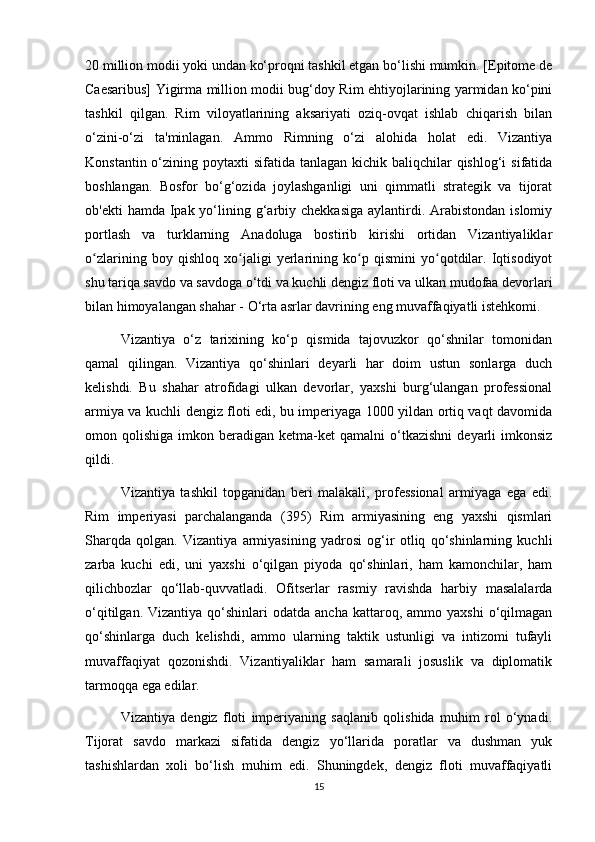 20 million modii yoki undan ko‘proqni tashkil etgan bo‘lishi mumkin. [Epitome de
Caesaribus] Yigirma million modii bug‘doy Rim ehtiyojlarining yarmidan ko‘pini
tashkil   qilgan.   Rim   viloyatlarining   aksariyati   oziq-ovqat   ishlab   chiqarish   bilan
o‘zini-o‘zi   ta'minlagan.   Ammo   Rimning   o‘zi   alohida   holat   edi.   Vizantiya
Konstantin o‘zining poytaxti  sifatida tanlagan kichik baliqchilar  qishlog‘i  sifatida
boshlangan.   Bosfor   bo‘g‘ozida   joylashganligi   uni   qimmatli   strategik   va   tijorat
ob'ekti  hamda Ipak yo‘lining g‘arbiy chekkasiga  aylantirdi. Arabistondan  islomiy
portlash   va   turklarning   Anadoluga   bostirib   kirishi   ortidan   Vizantiyaliklar
o zlarining   boy   qishloq   xo jaligi   yerlarining   ko p   qismini   yo qotdilar.   Iqtisodiyotʻ ʻ ʻ ʻ
shu tariqa savdo va savdoga o‘tdi va kuchli dengiz floti va ulkan mudofaa devorlari
bilan himoyalangan shahar - O‘rta asrlar davrining eng muvaffaqiyatli istehkomi.
Vizantiya   o‘z   tarixining   ko‘p   qismida   tajovuzkor   qo‘shnilar   tomonidan
qamal   qilingan.   Vizantiya   qo‘shinlari   deyarli   har   doim   ustun   sonlarga   duch
kelishdi.   Bu   shahar   atrofidagi   ulkan   devorlar,   yaxshi   burg‘ulangan   professional
armiya va kuchli dengiz floti edi, bu imperiyaga 1000 yildan ortiq vaqt davomida
omon  qolishiga  imkon  beradigan  ketma-ket   qamalni   o‘tkazishni  deyarli   imkonsiz
qildi.
Vizantiya   tashkil   topganidan   beri   malakali,   professional   armiyaga   ega   edi.
Rim   imperiyasi   parchalanganda   (395)   Rim   armiyasining   eng   yaxshi   qismlari
Sharqda   qolgan.   Vizantiya   armiyasining   yadrosi   og‘ir   otliq   qo‘shinlarning   kuchli
zarba   kuchi   edi,   uni   yaxshi   o‘qilgan   piyoda   qo‘shinlari,   ham   kamonchilar,   ham
qilichbozlar   qo‘llab-quvvatladi.   Ofitserlar   rasmiy   ravishda   harbiy   masalalarda
o‘qitilgan.  Vizantiya   qo‘shinlari  odatda  ancha   kattaroq,  ammo  yaxshi  o‘qilmagan
qo‘shinlarga   duch   kelishdi,   ammo   ularning   taktik   ustunligi   va   intizomi   tufayli
muvaffaqiyat   qozonishdi.   Vizantiyaliklar   ham   samarali   josuslik   va   diplomatik
tarmoqqa ega edilar.
Vizantiya   dengiz   floti   imperiyaning   saqlanib   qolishida   muhim   rol   o‘ynadi.
Tijorat   savdo   markazi   sifatida   dengiz   yo‘llarida   poratlar   va   dushman   yuk
tashishlardan   xoli   bo‘lish   muhim   edi.   Shuningdek,   dengiz   floti   muvaffaqiyatli
15 