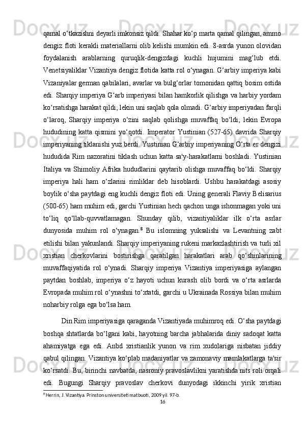 qamal o‘tkazishni deyarli imkonsiz qildi. Shahar ko‘p marta qamal qilingan, ammo
dengiz floti kerakli materiallarni olib kelishi mumkin edi. 8-asrda yunon olovidan
foydalanish   arablarning   quruqlik-dengizdagi   kuchli   hujumini   mag‘lub   etdi.
Venetsiyaliklar Vizantiya dengiz flotida katta rol o‘ynagan. G‘arbiy imperiya kabi
Vizaniyalar german qabilalari, avarlar va bulg‘orlar tomonidan qattiq bosim ostida
edi. Sharqiy imperiya G arb imperiyasi bilan hamkorlik qilishga va harbiy yordamʻ
ko rsatishga harakat qildi, lekin uni saqlab qola olmadi. G‘arbiy imperiyadan farqli	
ʻ
o‘laroq,   Sharqiy   imperiya   o‘zini   saqlab   qolishga   muvaffaq   bo‘ldi,   lekin   Evropa
hududining katta  qismini  yo‘qotdi. Imperator   Yustinian  (527-65)  davrida Sharqiy
imperiyaning tiklanishi yuz berdi. Yustinian G‘arbiy imperiyaning O‘rta er dengizi
hududida Rim  nazoratini tiklash uchun katta sa'y-harakatlarni boshladi. Yustinian
Italiya   va   Shimoliy   Afrika   hududlarini   qaytarib   olishga   muvaffaq   bo‘ldi.   Sharqiy
imperiya   hali   ham   o‘zlarini   rimliklar   deb   hisoblardi.   Ushbu   harakatdagi   asosiy
boylik o‘sha paytdagi eng kuchli dengiz floti edi. Uning generali Flaviy Belisarius
(500-65) ham muhim edi, garchi Yustinian hech qachon unga ishonmagan yoki uni
to‘liq   qo‘llab-quvvatlamagan.   Shunday   qilib,   vizantiyaliklar   ilk   o‘rta   asrlar
dunyosida   muhim   rol   o‘ynagan. 8
  Bu   islomning   yuksalishi   va   Levantning   zabt
etilishi bilan yakunlandi. Sharqiy imperiyaning rukeni markazlashtirish va turli xil
xristian   cherkovlarini   bostirishga   qaratilgan   harakatlari   arab   qo‘shinlarining
muvaffaqiyatida   rol   o‘ynadi.   Sharqiy   imperiya   Vizantiya   imperiyasiga   aylangan
paytdan   boshlab,   imperiya   o‘z   hayoti   uchun   kurash   olib   bordi   va   o‘rta   asrlarda
Evropada muhim rol o‘ynashni to‘xtatdi, garchi u Ukrainada Rossiya bilan muhim
noharbiy rolga ega bo‘lsa ham.
Din Rim imperiyasiga qaraganda Vizantiyada muhimroq edi. O‘sha paytdagi
boshqa  shtatlarda   bo‘lgani  kabi,  hayotning  barcha   jabhalarida   diniy  sadoqat  katta
ahamiyatga   ega   edi.   Anbd   xristianlik   yunon   va   rim   xudolariga   nisbatan   jiddiy
qabul qilingan. Vizantiya ko‘plab madaniyatlar va zamonaviy mamlakatlarga ta'sir
ko‘rsatdi. Bu, birinchi navbatda, nasroniy pravoslavlikni yaratishda nits roli orqali
edi.   Bugungi   Sharqiy   pravoslav   cherkovi   dunyodagi   ikkinchi   yirik   xristian
8
 Herrin, J. Vizantiya. Prinston universiteti matbuoti, 2009 yil. 97-b.
16 