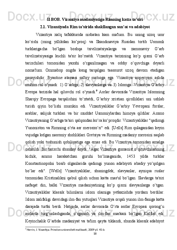 II BOB. Vizantiya madaniyatiga Rimning katta ta’siri
2.1. Vizantiyada Rim ta’sirida shakllangan san’at va adabiyot
Vizantiya   xalq   tafakkurida   nisbatan   kam   ma'lum.   Bu   uning   uzoq   umr
ko‘rishi   (ming   yillikdan   ko‘proq)   va   Skandinaviya   Rusidan   tortib   Usmonli
turklarigacha   bo‘lgan   boshqa   tsivilizatsiyalarga   va   zamonaviy   G‘arb
tsivilizatsiyasiga   kuchli   ta'sir   ko‘rsatdi.   Vizantiya   tarixining   ko‘p   qismi   G‘arb
tarixchilari   tomonidan   yaxshi   o‘rganilmagan   va   oddiy   o‘quvchiga   deyarli
noma'lum.   Ommabop   ongda   keng   tarqalgan   taassurot   uzoq   davom   etadigan
pasayishdir.   Byantine   atamasi   salbiy   ma'noga   ega.   Vizantiya   imperiyasi   aslida
muhim rol o‘ynadi: 1) G‘arbga, 2) slavyanlarga va 3) Islomga. Vizantiya G‘arbiy
Evropa   tarixida   hal   qiluvchi   rol   o‘ynadi. 9
  Asrlar   davomida   Vizantiya   Islomning
Sharqiy   Evropaga   tarqalishini   to‘xtatdi,   G‘arbiy   xristian   qirolliklari   uni   ushlab
turish   qiyin   bo‘lishi   mumkin   edi.   Vizantiyaliklar   G arbiy   Yevropani   forslar,ʻ
arablar,   salijuk   turklari   va   bir   muddat   Usmoniylardan   himoya   qildilar.   Ammo
Vizantiyaning G‘arbga ta'siri qalqondan ko‘ra ko‘proqdir. Vizantiyaliklar "qadimgi
Yunoniston va Rimning o‘rta asr merosxo‘ri" edi. [Uells] Rim  qulaganidan keyin
vujudga kelgan nasroniy shohliklari Gretsiya va Rimning madaniy merosini saqlab
qolish yoki  tushunish qobiliyatiga ega emas edi. Bu Vizantiya tomonidan amalga
oshirildi. Bir tarixchi shunday deydi: "Agar Vizantiya gumanist o‘qituvchilarining
kichik,   ammo   harakatchan   guruhi   bo‘lmaganida,   1453   yilda   turklar
Konstantinopolni   bosib   olganlarida   qadimgi   yunon   adabiyoti   abadiy   yo‘qolgan
bo‘lar   edi".   [Wells]   Vizantiyaliklar,   shuningdek,   slavyanlar,   ayniqsa   ruslar
tomonidan   Kristinalikni   qabul   qilish   uchun   katta   mas'ul   bo‘lgan.   Slavlarga   ta'siri
nafaqat   din,   balki   Vizantiya   madaniyatining   ko‘p   qismi   slavyanlarga   o‘tgan.
Vizantiyaliklar   klassik   bilimlarni   islom   olamiga   yetkazishda   yordam   berdilar.
Islom xalifaligi davridagi ilm-fan yutuqlari Vizantiya orqali yunon ilm-faniga katta
darajada   turtki   berdi.   Natijada,   asrlar   davomida   O‘rta   asrlar   Evropasi   qorong‘u
asrlarda   turg‘unlashganda,   o‘rganish   va   ilm-fan   markazi   bo‘lgan   Kalfiat   edi.
Keyinchalik   G‘arbda   madaniyat   va   ta'lim   qayta   tiklandi,   shunda   klassik   adabiyot
9
 Herrin, J. Vizantiya. Prinston universiteti matbuoti, 2009 yil. 45-b.
18 