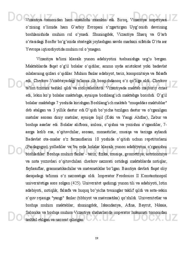 Vizantiya   tomonidan   ham   uzatilishi   mumkin   edi.   Biroq,   Vizantiya   imperiyasi
o‘zining   o‘limida   ham   G‘arbiy   Evropani   o‘zgartirgan   Uyg‘onish   davrining
boshlanishida   muhim   rol   o‘ynadi.   Shuningdek,   Vizantiya   Sharq   va   G arbʻ
o rtasidagi Bosfor bo g ozida strategik joylashgan savdo markazi sifatida O rta asr	
ʻ ʻ ʻ ʻ
Yevropa iqtisodiyotida muhim rol o ynagan.	
ʻ
Vizantiya   ta'limi   klassik   yunon   adabiyotini   tushunishga   urg‘u   bergan.
Maktablarda   faqat   o‘g‘il   bolalar   o‘qidilar,   ammo   uyda   aristokrat   yoki   badavlat
oilalarning qizlari o‘qidilar. Muhim fanlar adabiyot, tarix, kompozitsiya va falsafa
edi.   Cherkov   Vizabtsiyadagi   ta'limni   ilk   bosqichdanoq   o‘z   qo‘liga   oldi.   Cherkov
ta'lim tizimini tashkil qildi va moliyalashtirdi. Vizantiyada maktab majburiy emas
edi, lekin ko‘p bolalar  maktabga, ayniqsa boshlang‘ich maktabga borishdi. O‘g‘il
bolalar maktabga 7 yoshida kirishgan.Boshlang‘ich maktab "muqaddas maktublar"
deb   atalgan   va   3   yillik   dastur   edi.O‘qish   bo‘yicha   tuzilgan   dastur   va   o‘rganilgan
matnlar   asosan   diniy   matnlar,   ayniqsa   Injil   (Eski   va   Yangi   Ahdlar),   Zabur   va
boshqa   asarlar   edi.   Bolalar   alifboni,   imloni,   o‘qishni   va   yozishni   o‘rgandilar,   7-
asrga   kelib   esa,   o‘qituvchilar,   asosan,   monastirlar,   musiqa   va   tarixga   aylandi
Badavlat   ota-onalar   o‘z   farzandlarini   10   yoshida   o‘qitish   uchun   repetitorlarni
(Paidagogos)   yolladilar   va   bu   erda   bolalar   klassik   yunon   adabiyotini   o‘rganishni
boshladilar. Boshqa muhim fanlar - tarix, fizika, musiqa, geometriya, astronomiya
va   nota   yozuvlari   o‘qituvchilari   cherkov   nazorati   ostidagi   maktablarda   notiqlar,
faylasuflar, grammatikachilar va matematiklar bo‘lgan. Biantiya davlati faqat oliy
darajadagi   ta'limni   o‘z   nazoratiga   oldi.   Imperator   Feodosios   II   Konstantinopol
universitetiga asos solgan (425). Universitet qadimgi yunon tili va adabiyoti, lotin
adabiyoti,   notiqlik,   falsafa   va   huquq   bo‘yicha   treninglar   taklif   qildi   va   asta-sekin
o‘quv rejasiga "yangi" fanlar (tibbiyot va matematika) qo‘shildi. Universitetlar va
boshqa   muhim   maktablar,   shuningdek,   Iskandariya,   Afina,   Bayrut,   Nikaia,
Salonika va boshqa muhim Vizantiya shaharlarida imperator hukumati tomonidan
tashkil etilgan va nazorat qilingan.
19 