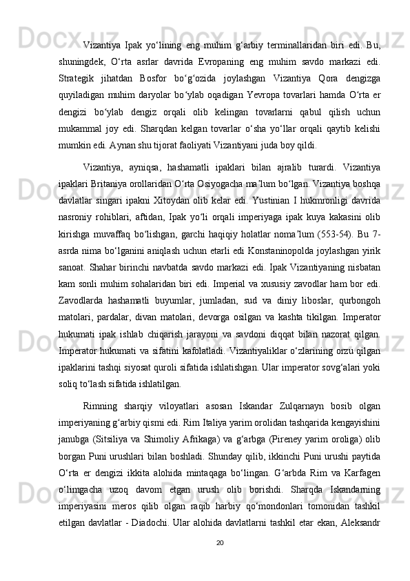 Vizantiya   Ipak   yo‘lining   eng   muhim   g‘arbiy   terminallaridan   biri   edi.   Bu,
shuningdek,   O‘rta   asrlar   davrida   Evropaning   eng   muhim   savdo   markazi   edi.
Strategik   jihatdan   Bosfor   bo g ozida   joylashgan   Vizantiya   Qora   dengizgaʻ ʻ
quyiladigan   muhim   daryolar   bo ylab   oqadigan   Yevropa   tovarlari   hamda   O rta   er
ʻ ʻ
dengizi   bo ylab   dengiz   orqali   olib   kelingan   tovarlarni   qabul   qilish   uchun	
ʻ
mukammal   joy   edi.   Sharqdan   kelgan   tovarlar   o‘sha   yo‘llar   orqali   qaytib   kelishi
mumkin edi. Aynan shu tijorat faoliyati Vizantiyani juda boy qildi.
Vizantiya,   ayniqsa,   hashamatli   ipaklari   bilan   ajralib   turardi.   Vizantiya
ipaklari Britaniya orollaridan O rta Osiyogacha ma lum bo lgan. Vizantiya boshqa	
ʻ ʼ ʻ
davlatlar   singari   ipakni   Xitoydan   olib   kelar   edi.   Yustinian   I   hukmronligi   davrida
nasroniy   rohiblari,   aftidan,   Ipak   yo li   orqali   imperiyaga   ipak   kuya   kakasini   olib	
ʻ
kirishga   muvaffaq   bo lishgan,   garchi   haqiqiy   holatlar   noma lum   (553-54).   Bu   7-	
ʻ ʼ
asrda nima bo‘lganini aniqlash uchun etarli edi Konstaninopolda joylashgan yirik
sanoat.   Shahar   birinchi   navbatda   savdo   markazi   edi.   Ipak   Vizantiyaning   nisbatan
kam sonli  muhim sohalaridan biri edi. Imperial va xususiy zavodlar ham bor edi.
Zavodlarda   hashamatli   buyumlar,   jumladan,   sud   va   diniy   liboslar,   qurbongoh
matolari,   pardalar,   divan   matolari,   devorga   osilgan   va   kashta   tikilgan.   Imperator
hukumati   ipak   ishlab   chiqarish   jarayoni   va   savdoni   diqqat   bilan   nazorat   qilgan.
Imperator hukumati  va sifatini  kafolatladi. Vizantiyaliklar o‘zlarining orzu qilgan
ipaklarini tashqi siyosat quroli sifatida ishlatishgan. Ular imperator sovg‘alari yoki
soliq to‘lash sifatida ishlatilgan.
Rimning   sharqiy   viloyatlari   asosan   Iskandar   Zulqarnayn   bosib   olgan
imperiyaning g arbiy qismi edi. Rim Italiya yarim orolidan tashqarida kengayishini	
ʻ
janubga   (Sitsiliya   va   Shimoliy   Afrikaga)   va   g‘arbga   (Pireney   yarim   oroliga)   olib
borgan Puni urushlari bilan boshladi. Shunday qilib, ikkinchi Puni urushi  paytida
O‘rta   er   dengizi   ikkita   alohida   mintaqaga   bo‘lingan.   G‘arbda   Rim   va   Karfagen
o‘limgacha   uzoq   davom   etgan   urush   olib   borishdi.   Sharqda   Iskandarning
imperiyasini   meros   qilib   olgan   raqib   harbiy   qo‘mondonlari   tomonidan   tashkil
etilgan davlatlar  - Diadochi.  Ular  alohida davlatlarni  tashkil  etar  ekan,  Aleksandr
20 