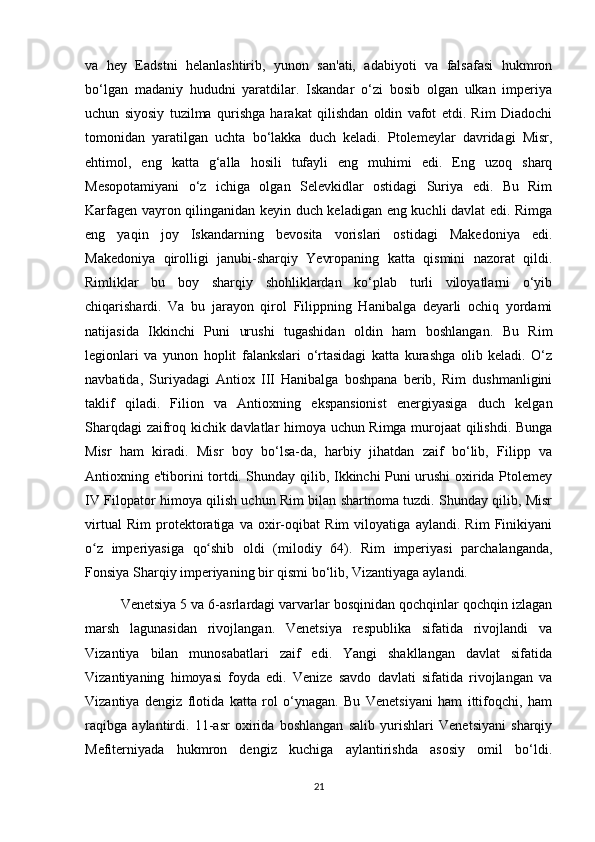 va   hey   Eadstni   helanlashtirib,   yunon   san'ati,   adabiyoti   va   falsafasi   hukmron
bo‘lgan   madaniy   hududni   yaratdilar.   Iskandar   o‘zi   bosib   olgan   ulkan   imperiya
uchun   siyosiy   tuzilma   qurishga   harakat   qilishdan   oldin   vafot   etdi.   Rim   Diadochi
tomonidan   yaratilgan   uchta   bo‘lakka   duch   keladi.   Ptolemeylar   davridagi   Misr,
ehtimol,   eng   katta   g‘alla   hosili   tufayli   eng   muhimi   edi.   Eng   uzoq   sharq
Mesopotamiyani   o‘z   ichiga   olgan   Selevkidlar   ostidagi   Suriya   edi.   Bu   Rim
Karfagen vayron qilinganidan keyin duch keladigan eng kuchli davlat edi. Rimga
eng   yaqin   joy   Iskandarning   bevosita   vorislari   ostidagi   Makedoniya   edi.
Makedoniya   qirolligi   janubi-sharqiy   Yevropaning   katta   qismini   nazorat   qildi.
Rimliklar   bu   boy   sharqiy   shohliklardan   ko‘plab   turli   viloyatlarni   o‘yib
chiqarishardi.   Va   bu   jarayon   qirol   Filippning   Hanibalga   deyarli   ochiq   yordami
natijasida   Ikkinchi   Puni   urushi   tugashidan   oldin   ham   boshlangan.   Bu   Rim
legionlari   va   yunon   hoplit   falankslari   o‘rtasidagi   katta   kurashga   olib   keladi.   O‘z
navbatida,   Suriyadagi   Antiox   III   Hanibalga   boshpana   berib,   Rim   dushmanligini
taklif   qiladi.   Filion   va   Antioxning   ekspansionist   energiyasiga   duch   kelgan
Sharqdagi zaifroq kichik davlatlar himoya uchun Rimga murojaat qilishdi. Bunga
Misr   ham   kiradi.   Misr   boy   bo‘lsa-da,   harbiy   jihatdan   zaif   bo‘lib,   Filipp   va
Antioxning e'tiborini tortdi. Shunday qilib, Ikkinchi Puni urushi oxirida Ptolemey
IV Filopator himoya qilish uchun Rim bilan shartnoma tuzdi. Shunday qilib, Misr
virtual   Rim   protektoratiga   va   oxir-oqibat   Rim   viloyatiga   aylandi.   Rim   Finikiyani
o z   imperiyasiga   qo shib   oldi   (milodiy   64).   Rim   imperiyasi   parchalanganda,ʻ ʻ
Fonsiya Sharqiy imperiyaning bir qismi bo‘lib, Vizantiyaga aylandi.
Venetsiya 5 va 6-asrlardagi varvarlar bosqinidan qochqinlar qochqin izlagan
marsh   lagunasidan   rivojlangan.   Venetsiya   respublika   sifatida   rivojlandi   va
Vizantiya   bilan   munosabatlari   zaif   edi.   Yangi   shakllangan   davlat   sifatida
Vizantiyaning   himoyasi   foyda   edi.   Venize   savdo   davlati   sifatida   rivojlangan   va
Vizantiya   dengiz   flotida   katta   rol   o‘ynagan.   Bu   Venetsiyani   ham   ittifoqchi,   ham
raqibga   aylantirdi.   11-asr   oxirida   boshlangan   salib   yurishlari   Venetsiyani   sharqiy
Mefiterniyada   hukmron   dengiz   kuchiga   aylantirishda   asosiy   omil   bo‘ldi.
21 