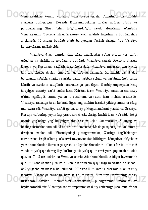 Venetsiyaliklar   4-salib   yurishini   Vizantiyaga   qarshi   o‘zgartirib,   bir   muddat
shaharni   boshqargan.   15-asrda   Konstaniopolning   turklar   qo liga   o tishi   vaʻ ʻ
porugallarning   Sharq   bilan   to g ridan-to g ri   savdo   aloqalarini   o rnatishi	
ʻ ʻ ʻ ʻ ʻ
Venetsiyaning   Yevropa   ishlarida   asosiy   kuch   sifatida   tugashining   boshlanishini
anglatardi.   16-asrdan   boshlab   o sib   borayotgan   Turlish   dengiz   floti   Venitiya
ʻ
koloniyalarini egallab oldi.
Vizantiya   4-asr   oxirida   Rim   bilan   tanaffusdan   so‘ng   o‘ziga   xos   san'at
uslublari   va   shakllarini   rivojlantira   boshladi.   Vizantiya   san'ati   Gretsiya,   Sharqiy
Evropa   va   Rossiyaga   sezilarli   ta'sir   ko‘rsatadi.   Vizantiya   imperatorning   kuchli
ta'sirida,   chunki   davlat   tomonidan   qo‘llab-quvvatlanadi.   Xristianlik   davlat   dini
bo‘lganligi sababli, cherkov san'atni qattiq tartibga solgan va san'atning ko‘p qismi
Masih   va   azizlarni   ulug‘lash   harakatlariga   qaratilgan.   G‘arbiy   imperiyada   keng
tarqalgan   shaxsiy   san'at   ancha   kam.   Xristian   ta'siri   Vizantiya   san'atida   markaziy
o‘rinni   egallaydi,   ammo   yunon   ratsionalizmi   va   islom   ham   muhim   ta'sirlardir.
Vizantiya   san'atiga   ta'sir   ko‘rsatadigan   eng   muhim   harakat   piktogramma   ustidagi
munozara edi. Vizantiya san'ati go‘zal diniy piktogrammalarni yaratdi va Gretsiya,
Rossiya va boshqa joylardagi pravoslav cherkovlariga kuchli ta'sir ko‘rsatdi. Belgi
odatda   yog‘ochga   yog‘   bo‘yalgan   kichik   ishdir,   lekin   ular   mozaika,   fil   suyagi   va
boshqa formatlar ham edi. Ular, birinchi navbatda, Masihga sajda qilish va kamroq
darajada   azizlar   edi.   Vizantiyadagi   piktogrammalar,   G‘arbga   bag‘ishlangan
tasvirlardan farqli o‘laroq, o‘zlarini muqaddas deb bilishgan. Muqaddas ob'yektlar
yoki   ikonoklastlar   ikonalarga   qarshi   bo‘lganlar   ikonalarni   iollar   sifatida   ko‘rishdi
va ularni yo‘q qilishning iloji bo‘lmaganda yo‘q qilinishini yoki qoplanishini talab
qildilar. 7—8-asr oxirlarida Vizntiya cherkovida ikonoklastik ziddiyat hukmronlik
qildi. u ikonoklastlar  juda ko‘p ikonik san'atni  yo‘q qilishga muvaffaq bo‘lishadi.
842 yilgacha bu masala hal  etilmadi. XI asrda Rim-katolik cherkovi bilan rasmiy
tanaffus   Vizantiya   san'atiga   ham   ta'sir   ko‘rsatdi.   Vizantiya   san'atining   asosiy
turlaridan   ba'zilari   monumental   arxitektura,   piktogramma,   mozaika   va
haykaltaroshlikdir. Vizantiya san'ati imperator va diniy ehtiromga juda katta e'tibor
22 