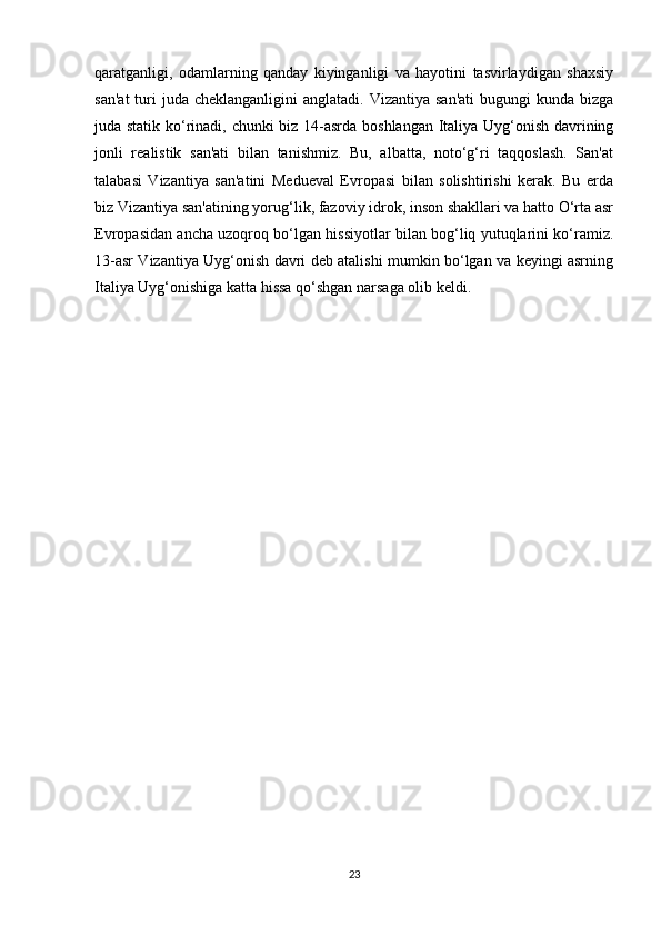 qaratganligi,   odamlarning   qanday   kiyinganligi   va   hayotini   tasvirlaydigan   shaxsiy
san'at  turi  juda  cheklanganligini   anglatadi. Vizantiya  san'ati   bugungi   kunda  bizga
juda statik ko‘rinadi, chunki biz 14-asrda boshlangan Italiya Uyg‘onish davrining
jonli   realistik   san'ati   bilan   tanishmiz.   Bu,   albatta,   noto‘g‘ri   taqqoslash.   San'at
talabasi   Vizantiya   san'atini   Medueval   Evropasi   bilan   solishtirishi   kerak.   Bu   erda
biz Vizantiya san'atining yorug‘lik, fazoviy idrok, inson shakllari va hatto O‘rta asr
Evropasidan ancha uzoqroq bo‘lgan hissiyotlar bilan bog‘liq yutuqlarini ko‘ramiz.
13-asr Vizantiya Uyg‘onish davri deb atalishi mumkin bo‘lgan va keyingi asrning
Italiya Uyg‘onishiga katta hissa qo‘shgan narsaga olib keldi.
23 