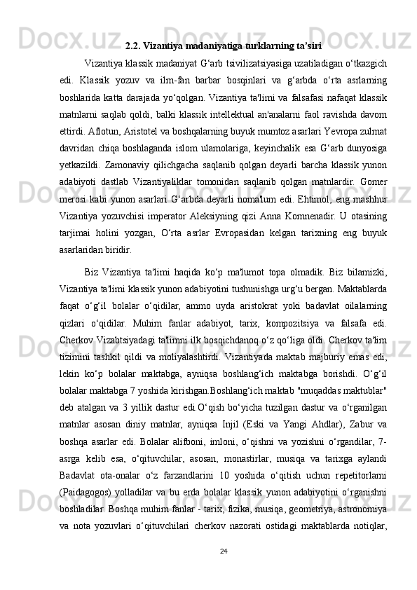 2.2. Vizantiya madaniyatiga turklarning ta’siri
Vizantiya klassik madaniyat G‘arb tsivilizatsiyasiga uzatiladigan o‘tkazgich
edi.   Klassik   yozuv   va   ilm-fan   barbar   bosqinlari   va   g‘arbda   o‘rta   asrlarning
boshlarida  katta darajada  yo‘qolgan.  Vizantiya  ta'limi  va  falsafasi  nafaqat   klassik
matnlarni   saqlab   qoldi,   balki   klassik   intellektual   an'analarni   faol   ravishda   davom
ettirdi. Aflotun, Aristotel va boshqalarning buyuk mumtoz asarlari Yevropa zulmat
davridan   chiqa   boshlaganda   islom   ulamolariga,   keyinchalik   esa   G‘arb   dunyosiga
yetkazildi.   Zamonaviy   qilichgacha   saqlanib   qolgan   deyarli   barcha   klassik   yunon
adabiyoti   dastlab   Vizantiyaliklar   tomonidan   saqlanib   qolgan   matnlardir.   Gomer
merosi   kabi   yunon   asarlari   G‘arbda   deyarli   noma'lum   edi.   Ehtimol,   eng   mashhur
Vizantiya   yozuvchisi   imperator   Aleksiyning   qizi   Anna   Komnenadir.   U   otasining
tarjimai   holini   yozgan,   O‘rta   asrlar   Evropasidan   kelgan   tarixning   eng   buyuk
asarlaridan biridir.
Biz   Vizantiya   ta'limi   haqida   ko‘p   ma'lumot   topa   olmadik.   Biz   bilamizki,
Vizantiya ta'limi klassik yunon adabiyotini tushunishga urg‘u bergan. Maktablarda
faqat   o‘g‘il   bolalar   o‘qidilar,   ammo   uyda   aristokrat   yoki   badavlat   oilalarning
qizlari   o‘qidilar.   Muhim   fanlar   adabiyot,   tarix,   kompozitsiya   va   falsafa   edi.
Cherkov Vizabtsiyadagi ta'limni ilk bosqichdanoq o‘z qo‘liga oldi. Cherkov ta'lim
tizimini   tashkil   qildi   va   moliyalashtirdi.   Vizantiyada   maktab   majburiy   emas   edi,
lekin   ko‘p   bolalar   maktabga,   ayniqsa   boshlang‘ich   maktabga   borishdi.   O‘g‘il
bolalar maktabga 7 yoshida kirishgan.Boshlang‘ich maktab "muqaddas maktublar"
deb   atalgan   va   3   yillik   dastur   edi.O‘qish   bo‘yicha   tuzilgan   dastur   va   o‘rganilgan
matnlar   asosan   diniy   matnlar,   ayniqsa   Injil   (Eski   va   Yangi   Ahdlar),   Zabur   va
boshqa   asarlar   edi.   Bolalar   alifboni,   imloni,   o‘qishni   va   yozishni   o‘rgandilar,   7-
asrga   kelib   esa,   o‘qituvchilar,   asosan,   monastirlar,   musiqa   va   tarixga   aylandi
Badavlat   ota-onalar   o‘z   farzandlarini   10   yoshida   o‘qitish   uchun   repetitorlarni
(Paidagogos)   yolladilar   va   bu   erda   bolalar   klassik   yunon   adabiyotini   o‘rganishni
boshladilar. Boshqa muhim fanlar - tarix, fizika, musiqa, geometriya, astronomiya
va   nota   yozuvlari   o‘qituvchilari   cherkov   nazorati   ostidagi   maktablarda   notiqlar,
24 