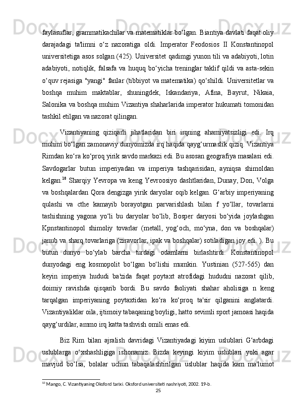 faylasuflar, grammatikachilar va matematiklar bo‘lgan. Biantiya davlati faqat oliy
darajadagi   ta'limni   o‘z   nazoratiga   oldi.   Imperator   Feodosios   II   Konstantinopol
universitetiga asos solgan (425). Universitet qadimgi yunon tili va adabiyoti, lotin
adabiyoti,   notiqlik,   falsafa   va   huquq   bo‘yicha   treninglar   taklif   qildi   va   asta-sekin
o‘quv rejasiga "yangi" fanlar (tibbiyot va matematika) qo‘shildi. Universitetlar va
boshqa   muhim   maktablar,   shuningdek,   Iskandariya,   Afina,   Bayrut,   Nikaia,
Salonika va boshqa muhim Vizantiya shaharlarida imperator hukumati tomonidan
tashkil etilgan va nazorat qilingan.
Vizantiyaning   qiziqarli   jihatlaridan   biri   irqning   ahamiyatsizligi   edi.   Irq
muhim bo‘lgan zamonaviy dunyomizda irq haqida qayg‘urmaslik qiziq. Vizantiya
Rimdan ko‘ra ko‘proq yirik savdo markazi edi. Bu asosan geografiya masalasi edi.
Savdogarlar   butun   imperiyadan   va   imperiya   tashqarisidan,   ayniqsa   shimoldan
kelgan. 10
  Sharqiy   Yevropa   va   keng   Yevroosiyo   dashtlaridan,   Dunay,   Don,   Volga
va boshqalardan Qora dengizga  yirik daryolar  oqib kelgan.  G‘arbiy imperiyaning
qulashi   va   cthe   kamayib   borayotgan   parvarishlash   bilan   f   yo‘llar,   tovarlarni
tashishning   yagona   yo‘li   bu   daryolar   bo‘lib,   Bosper   daryosi   bo‘yida   joylashgan
Kpnstantinopol   shimoliy   tovarlar   (metall,   yog‘och,   mo‘yna,   don   va   boshqalar)
janub va sharq tovarlariga (ziravorlar, ipak va boshqalar) sotiladigan joy edi. ). Bu
butun   dunyo   bo‘ylab   barcha   turdagi   odamlarni   birlashtirdi.   Konstantinopol
dunyodagi   eng   kosmopolit   bo‘lgan   bo‘lishi   mumkin.   Yustinian   (527-565)   dan
keyin   imperiya   hududi   ba'zida   faqat   poytaxt   atrofidagi   hududni   nazorat   qilib,
doimiy   ravishda   qisqarib   bordi.   Bu   savdo   faoliyati   shahar   aholisiga   n   keng
tarqalgan   imperiyaning   poytaxtidan   ko‘ra   ko‘proq   ta'sir   qilganini   anglatardi.
Vizantiyaliklar oila, ijtimoiy tabaqaning boyligi, hatto sevimli sport jamoasi haqida
qayg‘urdilar, ammo irq katta tashvish omili emas edi.
Biz   Rim   bilan   ajralish   davridagi   Vizantiyadagi   kiyim   uslublari   G‘arbdagi
uslublarga   o‘xshashligiga   ishonamiz.   Bizda   keyingi   kiyim   uslublari   yoki   agar
mavjud   bo‘lsa,   bolalar   uchun   tabaqalashtirilgan   uslublar   haqida   kam   ma'lumot
10
 Mango, C. Vizantiyaning Oksford tarixi. Oksford universiteti nashriyoti, 2002. 19-b. 
25 