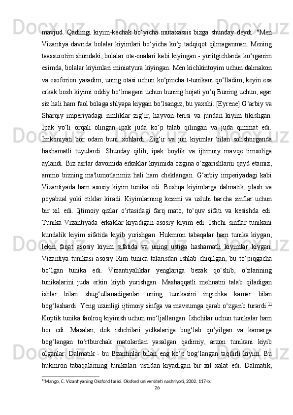 mavjud.   Qadimgi   kiyim-kechak   bo‘yicha   mutaxassis   bizga   shunday   deydi:   "Men
Vizantiya davrida bolalar kiyimlari bo‘yicha ko‘p tadqiqot qilmaganman. Mening
taassurotim shundaki, bolalar ota-onalari kabi kiyingan - yoritgichlarda ko‘rganim
esimda, bolalar kiyimlari miniatyura kiyingan. Men kichkintoyim uchun dalmakon
va esoforion yasadim, uning otasi uchun ko‘pincha t-tunikani qo‘lladim, keyin esa
erkak bosh kiyimi oddiy bo‘lmagani uchun buning hojati yo‘q Buning uchun, agar
siz hali ham faol bolaga shlyapa kiygan bo‘lsangiz, bu yaxshi. [Eyrene] G‘arbiy va
Sharqiy   imperiyadagi   rimliklar   zig‘ir,   hayvon   terisi   va   jundan   kiyim   tikishgan.
Ipak   yo‘li   orqali   olingan   ipak   juda   ko‘p   talab   qilingan   va   juda   qimmat   edi.
Imkoniyati   bor   odam   buni   xohlardi.   Zig‘ir   va   jun   kiyimlar   bilan   solishtirganda
hashamatli   tuyulardi.   Shunday   qilib,   ipak   boylik   va   ijtimoiy   mavqe   timsoliga
aylandi. Biz asrlar davomida erkaklar kiyimida ozgina o‘zgarishlarni qayd etamiz,
ammo   bizning   ma'lumotlarimiz   hali   ham   cheklangan.   G‘arbiy   imperiyadagi   kabi
Vizantiyada   ham   asosiy   kiyim   tunika   edi.   Boshqa   kiyimlarga   dalmatik,   plash   va
poyabzal   yoki   etiklar   kiradi.   Kiyimlarning   kesimi   va   uslubi   barcha   sinflar   uchun
bir   xil   edi.   Ijtimoiy   qizlar   o‘rtasidagi   farq   mato,   to‘quv   sifati   va   kesishda   edi.
Tunika   Vizantiyada   erkaklar   kiyadigan   asosiy   kiyim   edi.   Ishchi   sinflar   tunikani
kundalik   kiyim   sifatida   kiyib   yurishgan.   Hukmron   tabaqalar   ham   tunika   kiygan,
lekin   faqat   asosiy   kiyim   sifatida   va   uning   ustiga   hashamatli   kiyimlar   kiygan.
Vizantiya   tunikasi   asosiy   Rim   tunica   talarisdan   ishlab   chiqilgan,   bu   to‘piqgacha
bo‘lgan   tunika   edi.   Vizantiyaliklar   yenglariga   bezak   qo‘shib,   o‘zlarining
tunikalarini   juda   erkin   kiyib   yurishgan.   Mashaqqatli   mehnatni   talab   qiladigan
ishlar   bilan   shug‘ullanadiganlar   uning   tunikasini   ingichka   kamar   bilan
bog‘lashardi. Yeng uzunligi ijtimoiy sinfga va mavsumga qarab o‘zgarib turardi. 11
Koptik tunika faolroq kiyinish uchun mo‘ljallangan. Ishchilar uchun tunikalar ham
bor   edi.   Masalan,   dok   ishchilari   yelkalariga   bog‘lab   qo‘yilgan   va   kamarga
bog‘langan   to‘rtburchak   matolardan   yasalgan   qadimiy,   arzon   tunikani   kiyib
olganlar.   Dalmatik   -   bu   Bzantinlar   bilan   eng   ko‘p   bog‘langan   taqdirli   kiyim.   Bu
hukmron   tabaqalarning   tunikalari   ustidan   kiyadigan   bir   xil   xalat   edi.   Dalmatik,
11
Mango, C. Vizantiyaning Oksford tarixi. Oksford universiteti nashriyoti, 2002. 117-b.
26 