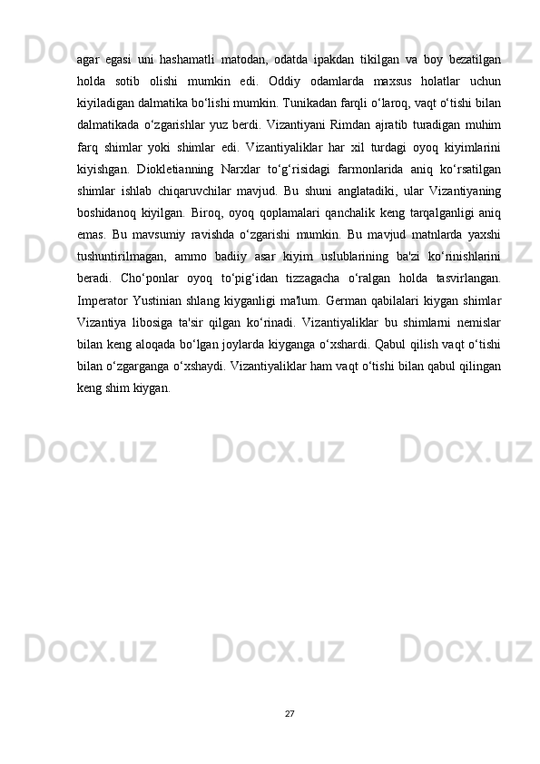 agar   egasi   uni   hashamatli   matodan,   odatda   ipakdan   tikilgan   va   boy   bezatilgan
holda   sotib   olishi   mumkin   edi.   Oddiy   odamlarda   maxsus   holatlar   uchun
kiyiladigan dalmatika bo‘lishi mumkin. Tunikadan farqli o‘laroq, vaqt o‘tishi bilan
dalmatikada   o‘zgarishlar   yuz   berdi.   Vizantiyani   Rimdan   ajratib   turadigan   muhim
farq   shimlar   yoki   shimlar   edi.   Vizantiyaliklar   har   xil   turdagi   oyoq   kiyimlarini
kiyishgan.   Diokletianning   Narxlar   to‘g‘risidagi   farmonlarida   aniq   ko‘rsatilgan
shimlar   ishlab   chiqaruvchilar   mavjud.   Bu   shuni   anglatadiki,   ular   Vizantiyaning
boshidanoq   kiyilgan.   Biroq,   oyoq   qoplamalari   qanchalik   keng   tarqalganligi   aniq
emas.   Bu   mavsumiy   ravishda   o‘zgarishi   mumkin.   Bu   mavjud   matnlarda   yaxshi
tushuntirilmagan,   ammo   badiiy   asar   kiyim   uslublarining   ba'zi   ko‘rinishlarini
beradi.   Cho‘ponlar   oyoq   to‘pig‘idan   tizzagacha   o‘ralgan   holda   tasvirlangan.
Imperator   Yustinian   shlang   kiyganligi   ma'lum.   German   qabilalari   kiygan   shimlar
Vizantiya   libosiga   ta'sir   qilgan   ko‘rinadi.   Vizantiyaliklar   bu   shimlarni   nemislar
bilan keng aloqada bo‘lgan joylarda kiyganga o‘xshardi. Qabul qilish vaqt o‘tishi
bilan o‘zgarganga o‘xshaydi. Vizantiyaliklar ham vaqt o‘tishi bilan qabul qilingan
keng shim kiygan.  
27