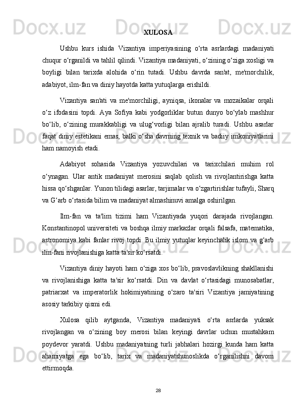 XULOSA
Ushbu   kurs   ishida   Vizantiya   imperiyasining   o‘rta   asrlardagi   madaniyati
chuqur o‘rganildi va tahlil qilindi. Vizantiya madaniyati, o‘zining o‘ziga xosligi va
boyligi   bilan   tarixda   alohida   o‘rin   tutadi.   Ushbu   davrda   san'at,   me'morchilik,
adabiyot, ilm-fan va diniy hayotda katta yutuqlarga erishildi.
Vizantiya   san'ati   va   me'morchiligi,   ayniqsa,   ikonalar   va   mozaikalar   orqali
o‘z   ifodasini   topdi.   Aya   Sofiya   kabi   yodgorliklar   butun   dunyo   bo‘ylab   mashhur
bo‘lib,   o‘zining   murakkabligi   va   ulug‘vorligi   bilan   ajralib   turadi.   Ushbu   asarlar
faqat diniy estetikani  emas, balki o‘sha davrning texnik va badiiy imkoniyatlarini
ham namoyish etadi.
Adabiyot   sohasida   Vizantiya   yozuvchilari   va   tarixchilari   muhim   rol
o‘ynagan.   Ular   antik   madaniyat   merosini   saqlab   qolish   va   rivojlantirishga   katta
hissa qo‘shganlar. Yunon tilidagi asarlar, tarjimalar va o‘zgartirishlar tufayli, Sharq
va G‘arb o‘rtasida bilim va madaniyat almashinuvi amalga oshirilgan.
Ilm-fan   va   ta'lim   tizimi   ham   Vizantiyada   yuqori   darajada   rivojlangan.
Konstantinopol universiteti va boshqa ilmiy markazlar orqali falsafa, matematika,
astronomiya kabi fanlar rivoj topdi. Bu ilmiy yutuqlar keyinchalik islom va g‘arb
ilm-fani rivojlanishiga katta ta'sir ko‘rsatdi.
Vizantiya diniy hayoti ham o‘ziga xos bo‘lib, pravoslavlikning shakllanishi
va   rivojlanishiga   katta   ta'sir   ko‘rsatdi.   Din   va   davlat   o‘rtasidagi   munosabatlar,
patriarxat   va   imperatorlik   hokimiyatining   o‘zaro   ta'siri   Vizantiya   jamiyatining
asosiy tarkibiy qismi edi.
Xulosa   qilib   aytganda,   Vizantiya   madaniyati   o‘rta   asrlarda   yuksak
rivojlangan   va   o‘zining   boy   merosi   bilan   keyingi   davrlar   uchun   mustahkam
poydevor   yaratdi.   Ushbu   madaniyatning   turli   jabhalari   hozirgi   kunda   ham   katta
ahamiyatga   ega   bo‘lib,   tarix   va   madaniyatshunoslikda   o‘rganilishni   davom
ettirmoqda.
28 