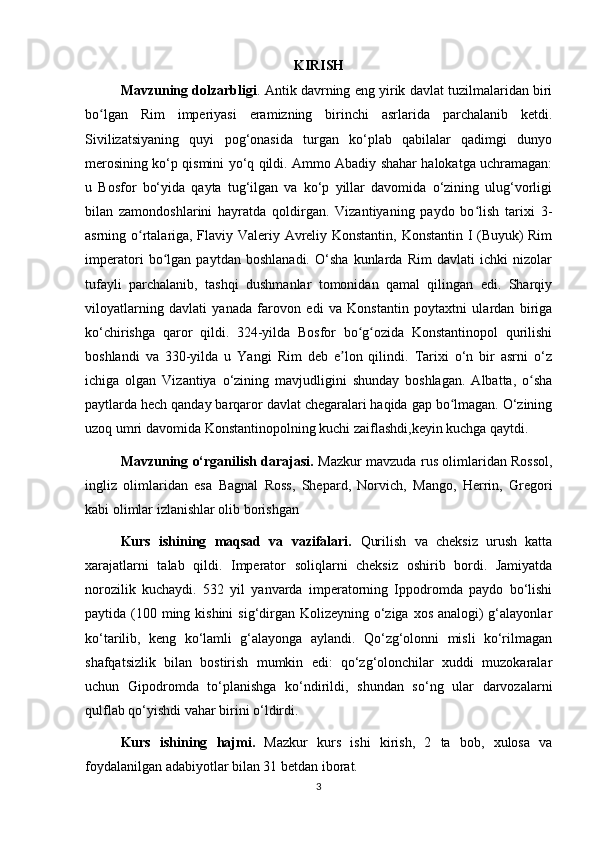 KIRISH 
Mavzuning dolzarbligi . Antik davrning eng yirik davlat tuzilmalaridan biri
bo lgan   Rim   imperiyasi   eramizning   birinchi   asrlarida   parchalanib   ketdi.ʻ
Sivilizatsiyaning   quyi   pog‘onasida   turgan   ko‘plab   qabilalar   qadimgi   dunyo
merosining ko‘p qismini yo‘q qildi. Ammo Abadiy shahar halokatga uchramagan:
u   Bosfor   bo‘yida   qayta   tug‘ilgan   va   ko‘p   yillar   davomida   o‘zining   ulug‘vorligi
bilan   zamondoshlarini   hayratda   qoldirgan.   Vizantiyaning   paydo   bo lish   tarixi   3-	
ʻ
asrning o rtalariga, Flaviy Valeriy Avreliy Konstantin, Konstantin I (Buyuk) Rim	
ʻ
imperatori   bo lgan   paytdan   boshlanadi.   O‘sha   kunlarda   Rim   davlati   ichki   nizolar	
ʻ
tufayli   parchalanib,   tashqi   dushmanlar   tomonidan   qamal   qilingan   edi.   Sharqiy
viloyatlarning   davlati   yanada   farovon   edi   va   Konstantin   poytaxtni   ulardan   biriga
ko‘chirishga   qaror   qildi.   324-yilda   Bosfor   bo g ozida   Konstantinopol   qurilishi	
ʻ ʻ
boshlandi   va   330-yilda   u   Yangi   Rim   deb   e lon   qilindi.   Tarixi   o‘n   bir   asrni   o‘z	
ʼ
ichiga   olgan   Vizantiya   o‘zining   mavjudligini   shunday   boshlagan.   Albatta,   o sha	
ʻ
paytlarda hech qanday barqaror davlat chegaralari haqida gap bo lmagan. O‘zining	
ʻ
uzoq umri davomida Konstantinopolning kuchi zaiflashdi,keyin kuchga qaytdi.
Mavzuning o‘rganilish darajasi.   Mazkur mavzuda rus olimlaridan Rossol,
ingliz   olimlaridan   esa   Bagnal   Ross,   Shepard,   Norvich,   Mango,   Herrin,   Gregori
kabi olimlar izlanishlar olib borishgan
Kurs   ishining   maqsad   va   vazifalari.   Qurilish   va   cheksiz   urush   katta
xarajatlarni   talab   qildi.   Imperator   soliqlarni   cheksiz   oshirib   bordi.   Jamiyatda
norozilik   kuchaydi.   532   yil   yanvarda   imperatorning   Ippodromda   paydo   bo‘lishi
paytida (100 ming kishini  sig‘dirgan Kolizeyning o‘ziga xos analogi) g‘alayonlar
ko‘tarilib,   keng   ko‘lamli   g‘alayonga   aylandi.   Qo‘zg‘olonni   misli   ko‘rilmagan
shafqatsizlik   bilan   bostirish   mumkin   edi:   qo‘zg‘olonchilar   xuddi   muzokaralar
uchun   Gipodromda   to‘planishga   ko‘ndirildi,   shundan   so‘ng   ular   darvozalarni
qulflab qo‘yishdi vahar birini o‘ldirdi. 
Kurs   ishining   hajmi.   Mazkur   kurs   ishi   kirish,   2   ta   bob,   xulosa   va
foydalanilgan adabiyotlar bilan 31 betdan iborat. 
3 