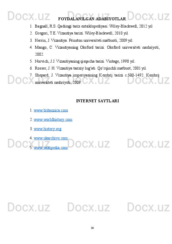 FOYDALANILGAN ADABIYOTLAR
1. Bagnall, R.S. Qadimgi tarix entsiklopediyasi. Wiley-Blackwell, 2012 yil
2. Gregori, T.E. Vizantiya tarixi. Wiley-Blackwell, 2010 yil.
3. Herrin, J. Vizantiya. Prinston universiteti matbuoti, 2009 yil.
4. Mango,   C.   Vizantiyaning   Oksford   tarixi.   Oksford   universiteti   nashriyoti,
2002.
5. Norvich, J.J. Vizantiyaning qisqacha tarixi. Vintage, 1998 yil.
6. Rosser, J. H. Vizantiya tarixiy lug‘ati. Qo‘rqinchli matbuot, 2001 yil.
7. Shepard,   J.   Vizantiya   imperiyasining   Kembrij   tarixi   c.500-1492.   Kembrij
universiteti nashriyoti, 2009.
INTERNET SAYTLARI
1.  www.britannica.com  
2.  www    .   worldhistory    .   com     
3.  www    .   history    .   org     
4.  www    .   ukarchive    .   com     
5.  www    .   wikipedia    .   com     
30 