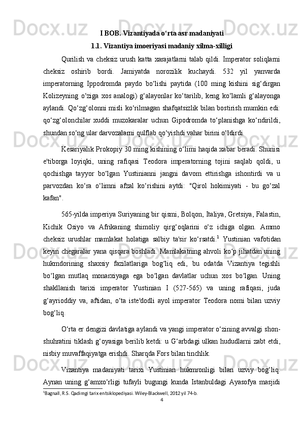 I BOB. Vizantiyada o‘rta asr madaniyati
1.1. Vizantiya imoeriyasi madaniy xilma-xilligi
Qurilish  va  cheksiz  urush  katta  xarajatlarni   talab qildi. Imperator   soliqlarni
cheksiz   oshirib   bordi.   Jamiyatda   norozilik   kuchaydi.   532   yil   yanvarda
imperatorning   Ippodromda   paydo   bo‘lishi   paytida   (100   ming   kishini   sig‘dirgan
Kolizeyning   o‘ziga   xos   analogi)   g‘alayonlar   ko‘tarilib,   keng   ko‘lamli   g‘alayonga
aylandi. Qo‘zg‘olonni misli ko‘rilmagan shafqatsizlik bilan bostirish mumkin edi:
qo‘zg‘olonchilar   xuddi   muzokaralar   uchun   Gipodromda   to‘planishga   ko‘ndirildi,
shundan so‘ng ular darvozalarni qulflab qo‘yishdi vahar birini o‘ldirdi.
Kesariyalik Prokopiy 30 ming kishining o‘limi haqida xabar beradi. Shunisi
e'tiborga   loyiqki,   uning   rafiqasi   Teodora   imperatorning   tojini   saqlab   qoldi,   u
qochishga   tayyor   bo‘lgan   Yustinianni   jangni   davom   ettirishga   ishontirdi   va   u
parvozdan   ko‘ra   o‘limni   afzal   ko‘rishini   aytdi:   "Qirol   hokimiyati   -   bu   go‘zal
kafan".
565-yilda imperiya Suriyaning bir qismi, Bolqon, Italiya, Gretsiya, Falastin,
Kichik   Osiyo   va   Afrikaning   shimoliy   qirg‘oqlarini   o‘z   ichiga   olgan.   Ammo
cheksiz   urushlar   mamlakat   holatiga   salbiy   ta'sir   ko‘rsatdi. 1
  Yustinian   vafotidan
keyin chegaralar yana qisqara boshladi. Mamlakatning ahvoli ko p jihatdan uningʻ
hukmdorining   shaxsiy   fazilatlariga   bog liq   edi,   bu   odatda   Vizantiya   tegishli	
ʻ
bo lgan   mutlaq   monarxiyaga   ega   bo lgan   davlatlar   uchun   xos   bo lgan.   Uning	
ʻ ʻ ʻ
shakllanish   tarixi   imperator   Yustinian   I   (527-565)   va   uning   rafiqasi,   juda
g‘ayrioddiy   va,   aftidan,   o‘ta   iste'dodli   ayol   imperator   Teodora   nomi   bilan   uzviy
bog‘liq.
O‘rta er dengizi davlatiga aylandi va yangi imperator o‘zining avvalgi shon-
shuhratini tiklash g‘oyasiga berilib ketdi: u G‘arbdagi  ulkan hududlarni  zabt  etdi,
nisbiy muvaffaqiyatga erishdi. Sharqda Fors bilan tinchlik.
Vizantiya   madaniyati   tarixi   Yustinian   hukmronligi   bilan   uzviy   bog‘liq.
Aynan   uning   g‘amxo‘rligi   tufayli   bugungi   kunda   Istanbuldagi   Ayasofya   masjidi
1
Bagnall, R.S. Qadimgi tarix entsiklopediyasi. Wiley-Blackwell, 2012 yil 74-b. 
4 