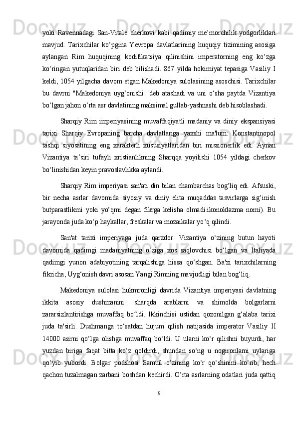 yoki   Ravennadagi   San-Vitale   cherkovi   kabi   qadimiy   me’morchilik   yodgorliklari
mavjud.   Tarixchilar   ko‘pgina   Yevropa   davlatlarining   huquqiy   tizimining   asosiga
aylangan   Rim   huquqining   kodifikatsiya   qilinishini   imperatorning   eng   ko‘zga
ko‘ringan   yutuqlaridan   biri   deb   bilishadi.   867   yilda   hokimiyat   tepasiga   Vasiliy   I
keldi, 1054 yilgacha davom  etgan Makedoniya  sulolasining  asoschisi.  Tarixchilar
bu   davrni   "Makedoniya   uyg‘onishi"   deb   atashadi   va   uni   o‘sha   paytda   Vizantiya
bo‘lgan jahon o‘rta asr davlatining maksimal gullab-yashnashi deb hisoblashadi.
Sharqiy   Rim   imperiyasining   muvaffaqiyatli   madaniy   va   diniy   ekspansiyasi
tarixi   Sharqiy   Evropaning   barcha   davlatlariga   yaxshi   ma'lum:   Konstantinopol
tashqi   siyosatining   eng   xarakterli   xususiyatlaridan   biri   missionerlik   edi.   Aynan
Vizantiya   ta siri   tufayli   xristianlikning   Sharqqa   yoyilishi   1054   yildagi   cherkovʼ
bo linishidan keyin pravoslavlikka aylandi.	
ʻ
Sharqiy Rim  imperiyasi  san'ati  din bilan chambarchas  bog‘liq edi. Afsuski,
bir   necha   asrlar   davomida   siyosiy   va   diniy   elita   muqaddas   tasvirlarga   sig‘inish
butparastlikmi   yoki   yo‘qmi   degan   fikrga   kelisha   olmadi.ikonoklazma   nomi).   Bu
jarayonda juda ko p haykallar, freskalar va mozaikalar yo q qilindi.	
ʻ ʻ
San'at   tarixi   imperiyaga   juda   qarzdor:   Vizantiya   o‘zining   butun   hayoti
davomida   qadimgi   madaniyatning   o‘ziga   xos   saqlovchisi   bo‘lgan   va   Italiyada
qadimgi   yunon   adabiyotining   tarqalishiga   hissa   qo‘shgan.   Ba'zi   tarixchilarning
fikricha, Uyg‘onish davri asosan Yangi Rimning mavjudligi bilan bog‘liq.
Makedoniya   sulolasi   hukmronligi   davrida   Vizantiya   imperiyasi   davlatning
ikkita   asosiy   dushmanini:   sharqda   arablarni   va   shimolda   bolgarlarni
zararsizlantirishga   muvaffaq   bo ldi.   Ikkinchisi   ustidan   qozonilgan   g‘alaba   tarixi	
ʻ
juda   ta'sirli.   Dushmanga   to‘satdan   hujum   qilish   natijasida   imperator   Vasiliy   II
14000   asirni   qo‘lga   olishga   muvaffaq   bo‘ldi.   U   ularni   ko‘r   qilishni   buyurdi,   har
yuzdan   biriga   faqat   bitta   ko‘z   qoldirdi,   shundan   so‘ng   u   nogironlarni   uylariga
qo‘yib   yubordi.   Bolgar   podshosi   Samuil   o‘zining   ko‘r   qo‘shinini   ko‘rib,   hech
qachon tuzalmagan zarbani boshdan kechirdi. O‘rta asrlarning odatlari juda qattiq
5 