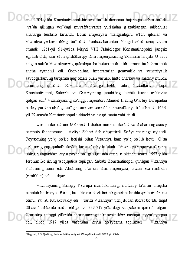 edi.   1204-yilda   Konstantinopol   birinchi   bo lib   dushman   hujumiga   taslim   bo ldi:ʻ ʻ
“va da   qilingan   yer”dagi   muvaffaqiyatsiz   yurishdan   g azablangan   salibchilar	
ʼ ʻ
shaharga   bostirib   kirishdi,   Lotin   imperiyasi   tuzilganligini   e lon   qildilar   va	
ʼ
Vizantiya yerlarini ikkiga bo lishdi. frantsuz baronlari. Yangi tuzilish uzoq davom	
ʻ
etmadi:   1261-yil   51-iyulda   Maykl   VIII   Palaiologos   Konstantinopolni   jangsiz
egallab oldi, kim  e'lon qildiSharqiy Rim  imperiyasining  tiklanishi  haqida. U asos
solgan sulola Vizantiyaning qulashigacha hukmronlik qildi, ammo bu hukmronlik
ancha   ayanchli   edi.   Oxir-oqibat,   imperatorlar   genuyalik   va   venetsiyalik
savdogarlarning tarqatma qog‘ozlari bilan yashab, hatto cherkov va shaxsiy mulkni
talon-taroj   qilishdi.   XIV   asr   boshlariga   kelib,   sobiq   hududlardan   faqat
Konstantinopol,   Saloniki   va   Gretsiyaning   janubidagi   kichik   tarqoq   anklavlar
qolgan edi. 2
  Vizantiyaning so‘nggi  imperatori  Manuel  II  ning G‘arbiy Evropadan
harbiy yordam olishga bo‘lgan umidsiz urinishlari muvaffaqiyatli bo‘lmadi. 1453-
yil 29-mayda Konstantinopol ikkinchi va oxirgi marta zabt etildi.
Usmonlilar sultoni Mehmed II shahar nomini Istanbul va shaharning asosiy
nasroniy   ibodatxonasi   -   Avliyo   Sobori   deb   o zgartirdi.   Sofiya   masjidga   aylandi.	
ʻ
Poytaxtning   yo q   bo lib   ketishi   bilan   Vizantiya   ham   yo q   bo lib   ketdi:   O rta	
ʻ ʻ ʻ ʻ ʻ
asrlarning eng qudratli davlati tarixi abadiy to xtadi. "Vizantiya imperiyasi" nomi	
ʻ
uning qulaganidan keyin paydo bo‘lganligi juda qiziq: u birinchi marta 1557 yilda
Ieronim Bo‘rining tadqiqotida topilgan. Sababi Konstantinopol qurilgan Vizantiya
shahrining   nomi   edi.   Aholining   o‘zi   uni   Rim   imperiyasi,   o‘zlari   esa   rimliklar
(rimliklar) deb atashgan.
Vizantiyaning   Sharqiy   Yevropa   mamlakatlariga   madaniy   ta'sirini   ortiqcha
baholab bo‘lmaydi. Biroq, bu o‘rta asr davlatini o‘rganishni boshlagan birinchi rus
olimi. Yu. A. Kulakovskiy edi. “Tarixi Vizantiya” uch jilddan iborat bo lib, faqat	
ʻ
20-asr   boshlarida   nashr   etilgan   va   359-717-yillardagi   voqealarni   qamrab   olgan.
Umrining so‘nggi  yillarida olim asarning to‘rtinchi jildini  nashrga tayyorlayotgan
edi,   biroq   1919   yilda   vafotidan   keyin   qo‘lyozma   topilmadi.     Vizantiya
2
 Bagnall, R.S. Qadimgi tarix entsiklopediyasi. Wiley-Blackwell, 2012 yil. 49-b.
6 